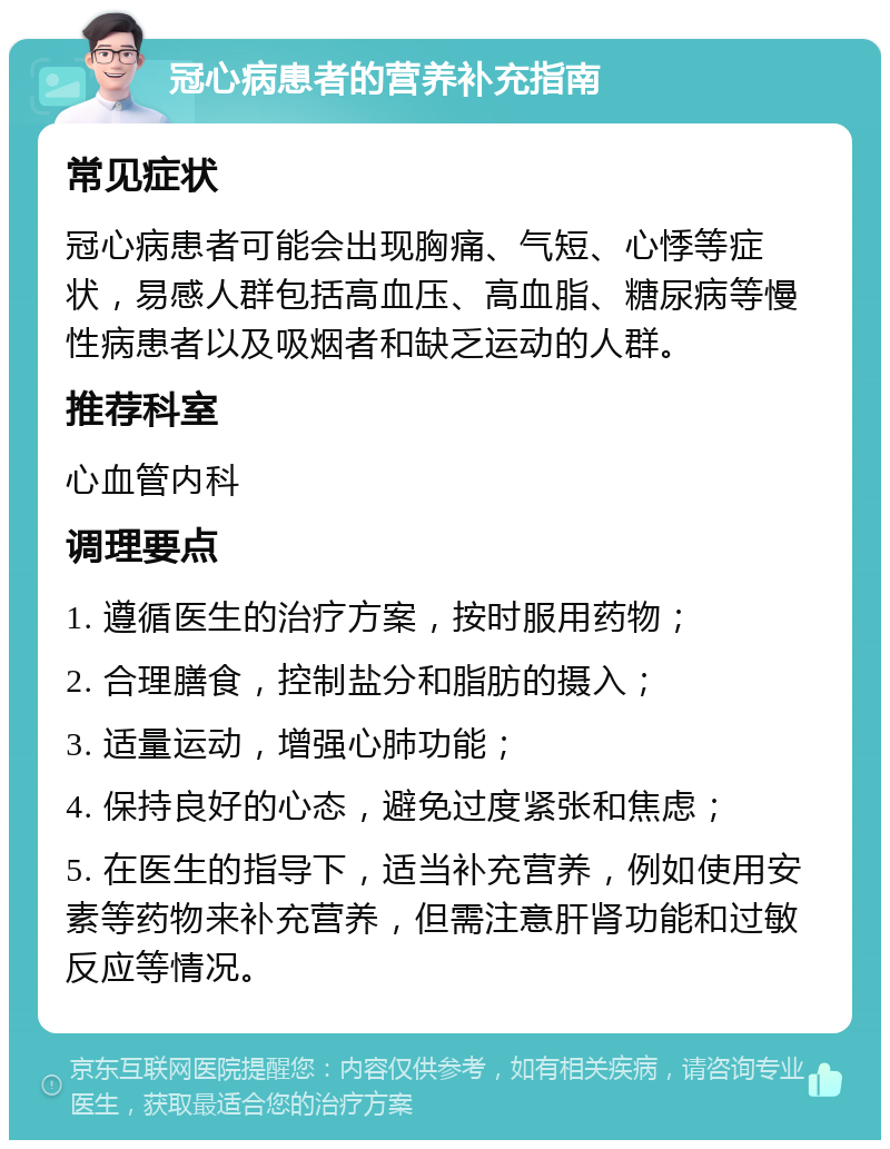 冠心病患者的营养补充指南 常见症状 冠心病患者可能会出现胸痛、气短、心悸等症状，易感人群包括高血压、高血脂、糖尿病等慢性病患者以及吸烟者和缺乏运动的人群。 推荐科室 心血管内科 调理要点 1. 遵循医生的治疗方案，按时服用药物； 2. 合理膳食，控制盐分和脂肪的摄入； 3. 适量运动，增强心肺功能； 4. 保持良好的心态，避免过度紧张和焦虑； 5. 在医生的指导下，适当补充营养，例如使用安素等药物来补充营养，但需注意肝肾功能和过敏反应等情况。