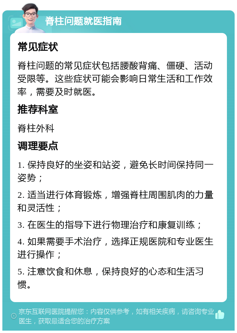 脊柱问题就医指南 常见症状 脊柱问题的常见症状包括腰酸背痛、僵硬、活动受限等。这些症状可能会影响日常生活和工作效率，需要及时就医。 推荐科室 脊柱外科 调理要点 1. 保持良好的坐姿和站姿，避免长时间保持同一姿势； 2. 适当进行体育锻炼，增强脊柱周围肌肉的力量和灵活性； 3. 在医生的指导下进行物理治疗和康复训练； 4. 如果需要手术治疗，选择正规医院和专业医生进行操作； 5. 注意饮食和休息，保持良好的心态和生活习惯。