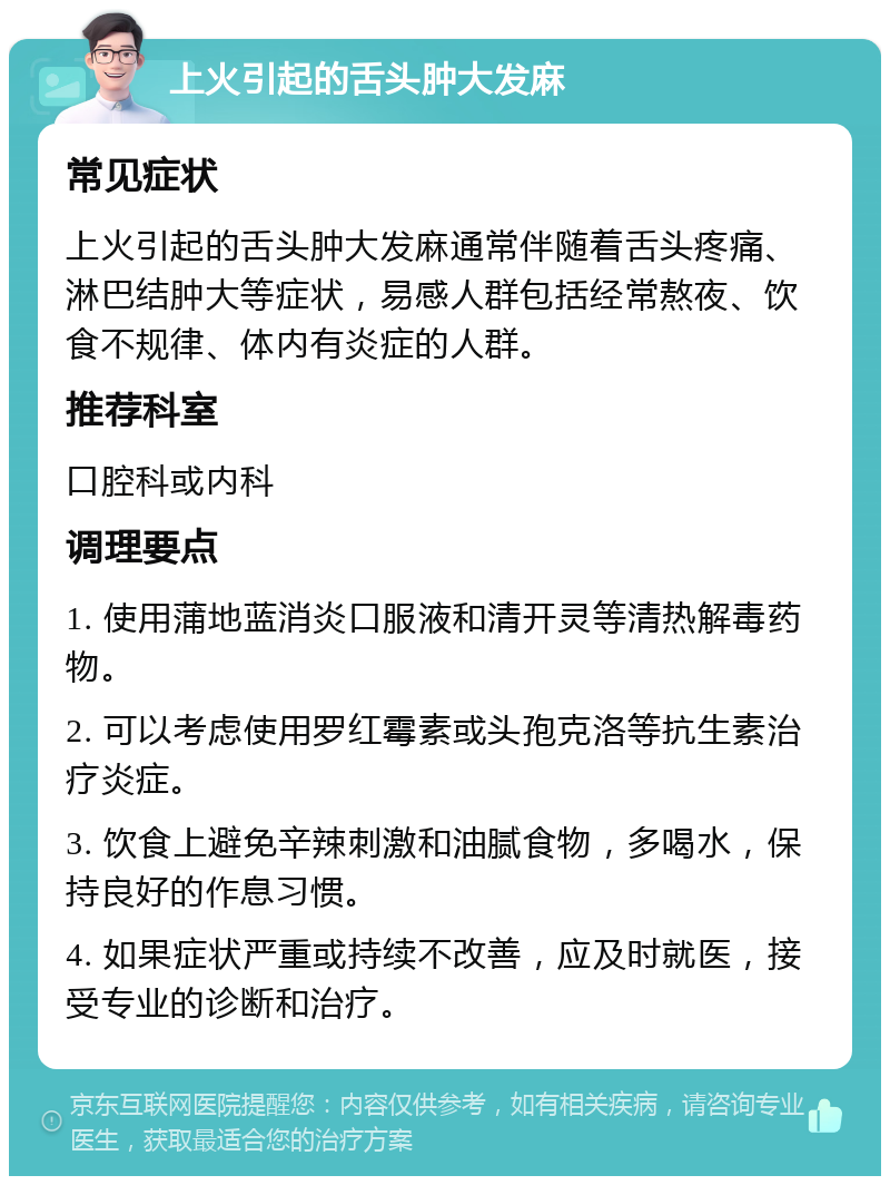 上火引起的舌头肿大发麻 常见症状 上火引起的舌头肿大发麻通常伴随着舌头疼痛、淋巴结肿大等症状，易感人群包括经常熬夜、饮食不规律、体内有炎症的人群。 推荐科室 口腔科或内科 调理要点 1. 使用蒲地蓝消炎口服液和清开灵等清热解毒药物。 2. 可以考虑使用罗红霉素或头孢克洛等抗生素治疗炎症。 3. 饮食上避免辛辣刺激和油腻食物，多喝水，保持良好的作息习惯。 4. 如果症状严重或持续不改善，应及时就医，接受专业的诊断和治疗。