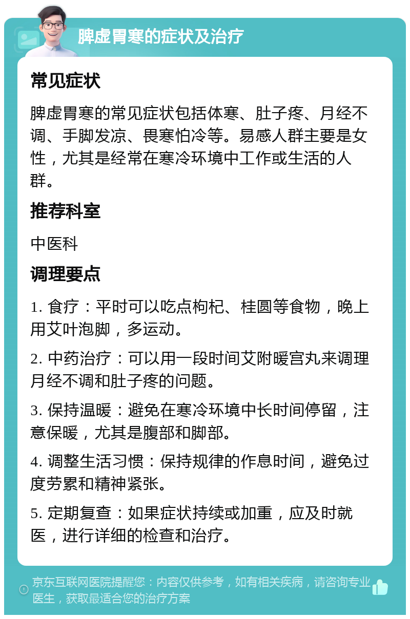 脾虚胃寒的症状及治疗 常见症状 脾虚胃寒的常见症状包括体寒、肚子疼、月经不调、手脚发凉、畏寒怕冷等。易感人群主要是女性，尤其是经常在寒冷环境中工作或生活的人群。 推荐科室 中医科 调理要点 1. 食疗：平时可以吃点枸杞、桂圆等食物，晚上用艾叶泡脚，多运动。 2. 中药治疗：可以用一段时间艾附暖宫丸来调理月经不调和肚子疼的问题。 3. 保持温暖：避免在寒冷环境中长时间停留，注意保暖，尤其是腹部和脚部。 4. 调整生活习惯：保持规律的作息时间，避免过度劳累和精神紧张。 5. 定期复查：如果症状持续或加重，应及时就医，进行详细的检查和治疗。