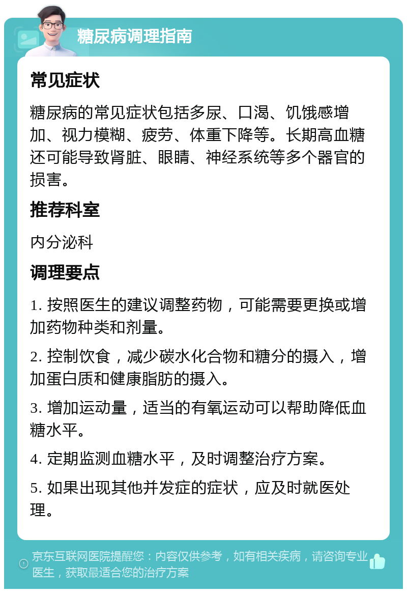 糖尿病调理指南 常见症状 糖尿病的常见症状包括多尿、口渴、饥饿感增加、视力模糊、疲劳、体重下降等。长期高血糖还可能导致肾脏、眼睛、神经系统等多个器官的损害。 推荐科室 内分泌科 调理要点 1. 按照医生的建议调整药物，可能需要更换或增加药物种类和剂量。 2. 控制饮食，减少碳水化合物和糖分的摄入，增加蛋白质和健康脂肪的摄入。 3. 增加运动量，适当的有氧运动可以帮助降低血糖水平。 4. 定期监测血糖水平，及时调整治疗方案。 5. 如果出现其他并发症的症状，应及时就医处理。