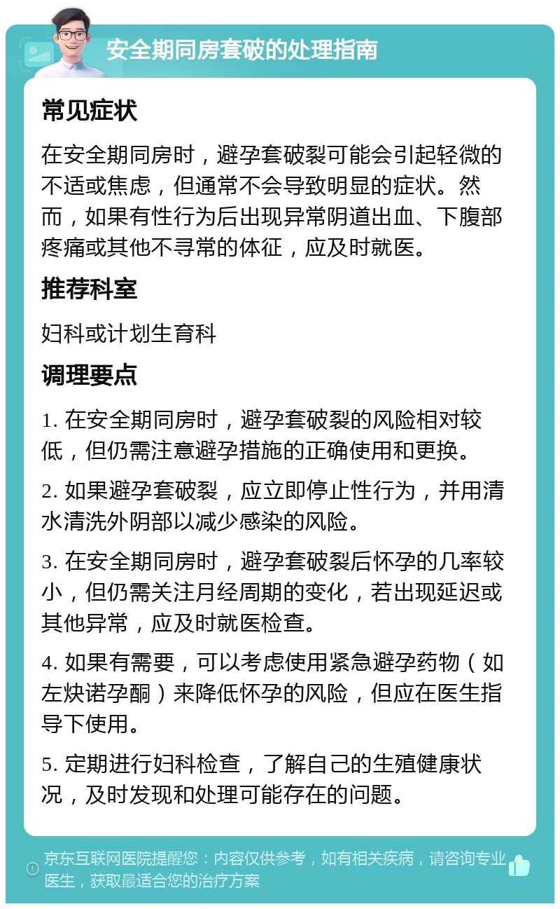 安全期同房套破的处理指南 常见症状 在安全期同房时，避孕套破裂可能会引起轻微的不适或焦虑，但通常不会导致明显的症状。然而，如果有性行为后出现异常阴道出血、下腹部疼痛或其他不寻常的体征，应及时就医。 推荐科室 妇科或计划生育科 调理要点 1. 在安全期同房时，避孕套破裂的风险相对较低，但仍需注意避孕措施的正确使用和更换。 2. 如果避孕套破裂，应立即停止性行为，并用清水清洗外阴部以减少感染的风险。 3. 在安全期同房时，避孕套破裂后怀孕的几率较小，但仍需关注月经周期的变化，若出现延迟或其他异常，应及时就医检查。 4. 如果有需要，可以考虑使用紧急避孕药物（如左炔诺孕酮）来降低怀孕的风险，但应在医生指导下使用。 5. 定期进行妇科检查，了解自己的生殖健康状况，及时发现和处理可能存在的问题。