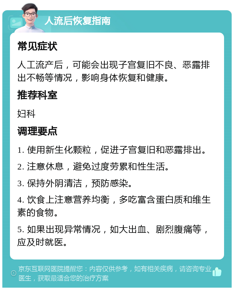 人流后恢复指南 常见症状 人工流产后，可能会出现子宫复旧不良、恶露排出不畅等情况，影响身体恢复和健康。 推荐科室 妇科 调理要点 1. 使用新生化颗粒，促进子宫复旧和恶露排出。 2. 注意休息，避免过度劳累和性生活。 3. 保持外阴清洁，预防感染。 4. 饮食上注意营养均衡，多吃富含蛋白质和维生素的食物。 5. 如果出现异常情况，如大出血、剧烈腹痛等，应及时就医。