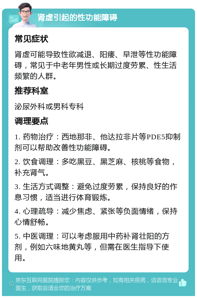 肾虚引起的性功能障碍 常见症状 肾虚可能导致性欲减退、阳痿、早泄等性功能障碍，常见于中老年男性或长期过度劳累、性生活频繁的人群。 推荐科室 泌尿外科或男科专科 调理要点 1. 药物治疗：西地那非、他达拉非片等PDE5抑制剂可以帮助改善性功能障碍。 2. 饮食调理：多吃黑豆、黑芝麻、核桃等食物，补充肾气。 3. 生活方式调整：避免过度劳累，保持良好的作息习惯，适当进行体育锻炼。 4. 心理疏导：减少焦虑、紧张等负面情绪，保持心情舒畅。 5. 中医调理：可以考虑服用中药补肾壮阳的方剂，例如六味地黄丸等，但需在医生指导下使用。