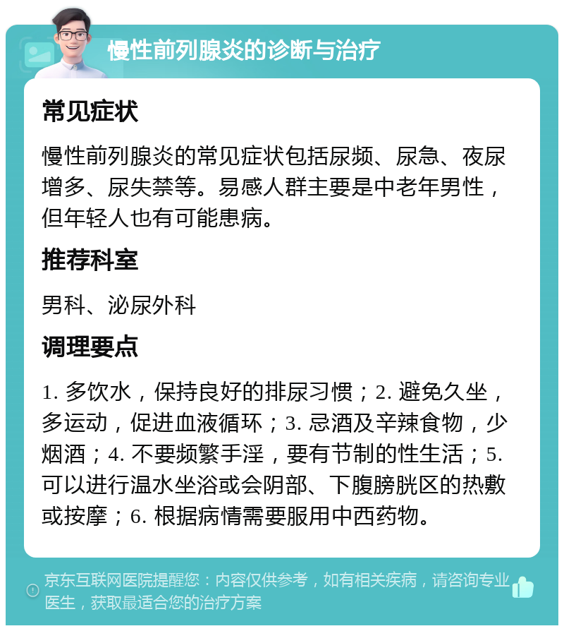 慢性前列腺炎的诊断与治疗 常见症状 慢性前列腺炎的常见症状包括尿频、尿急、夜尿增多、尿失禁等。易感人群主要是中老年男性，但年轻人也有可能患病。 推荐科室 男科、泌尿外科 调理要点 1. 多饮水，保持良好的排尿习惯；2. 避免久坐，多运动，促进血液循环；3. 忌酒及辛辣食物，少烟酒；4. 不要频繁手淫，要有节制的性生活；5. 可以进行温水坐浴或会阴部、下腹膀胱区的热敷或按摩；6. 根据病情需要服用中西药物。