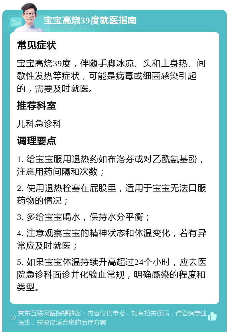 宝宝高烧39度就医指南 常见症状 宝宝高烧39度，伴随手脚冰凉、头和上身热、间歇性发热等症状，可能是病毒或细菌感染引起的，需要及时就医。 推荐科室 儿科急诊科 调理要点 1. 给宝宝服用退热药如布洛芬或对乙酰氨基酚，注意用药间隔和次数； 2. 使用退热栓塞在屁股里，适用于宝宝无法口服药物的情况； 3. 多给宝宝喝水，保持水分平衡； 4. 注意观察宝宝的精神状态和体温变化，若有异常应及时就医； 5. 如果宝宝体温持续升高超过24个小时，应去医院急诊科面诊并化验血常规，明确感染的程度和类型。