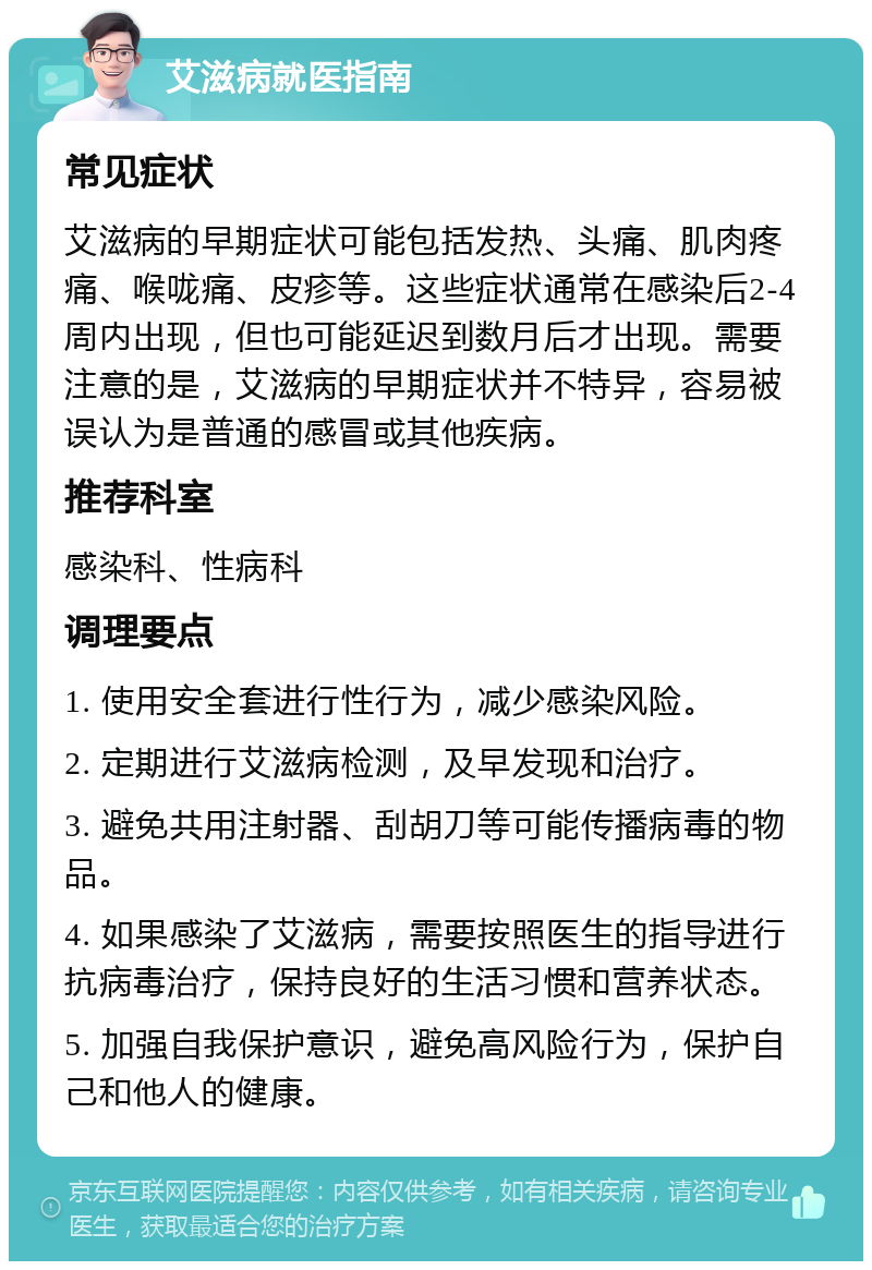 艾滋病就医指南 常见症状 艾滋病的早期症状可能包括发热、头痛、肌肉疼痛、喉咙痛、皮疹等。这些症状通常在感染后2-4周内出现，但也可能延迟到数月后才出现。需要注意的是，艾滋病的早期症状并不特异，容易被误认为是普通的感冒或其他疾病。 推荐科室 感染科、性病科 调理要点 1. 使用安全套进行性行为，减少感染风险。 2. 定期进行艾滋病检测，及早发现和治疗。 3. 避免共用注射器、刮胡刀等可能传播病毒的物品。 4. 如果感染了艾滋病，需要按照医生的指导进行抗病毒治疗，保持良好的生活习惯和营养状态。 5. 加强自我保护意识，避免高风险行为，保护自己和他人的健康。