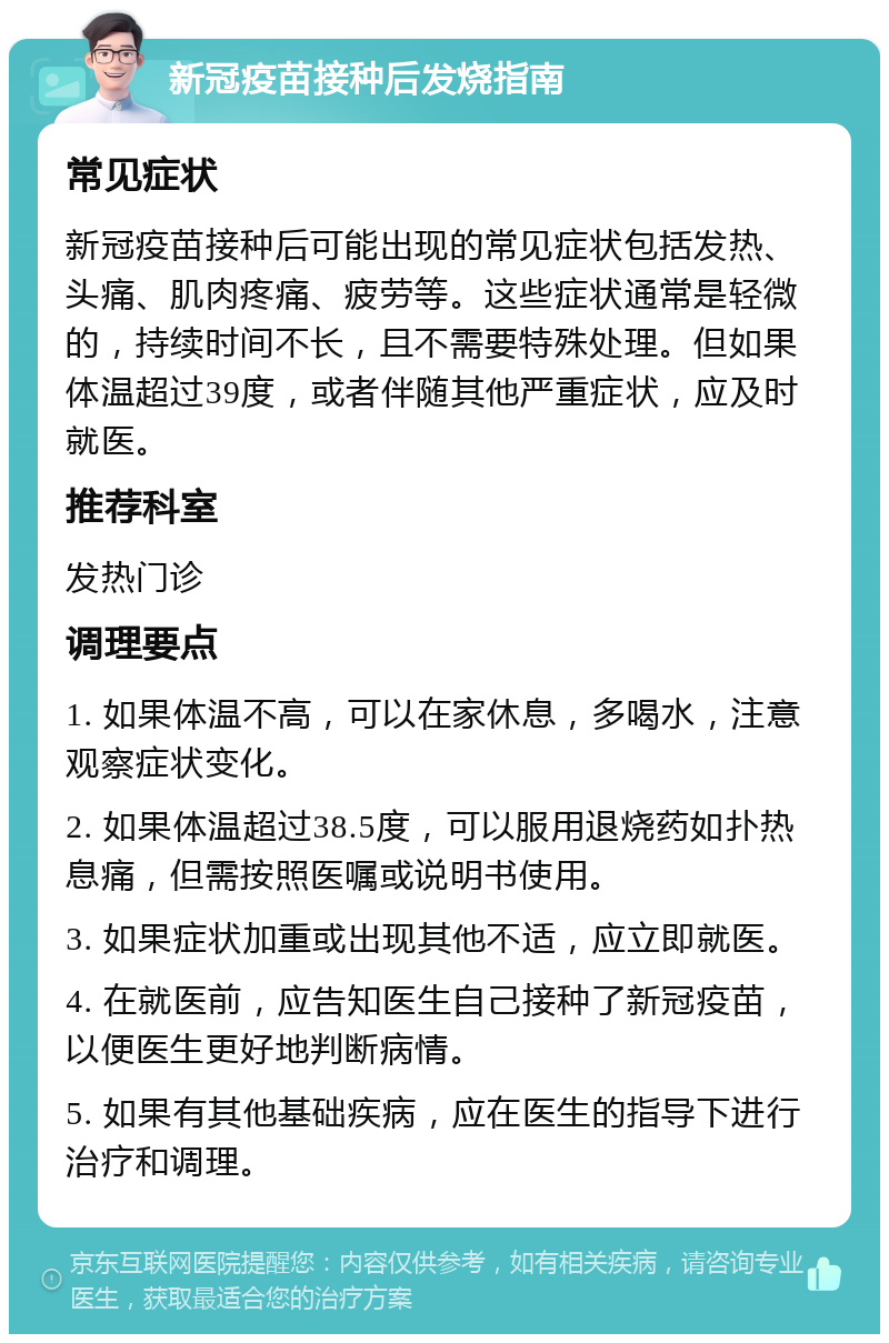 新冠疫苗接种后发烧指南 常见症状 新冠疫苗接种后可能出现的常见症状包括发热、头痛、肌肉疼痛、疲劳等。这些症状通常是轻微的，持续时间不长，且不需要特殊处理。但如果体温超过39度，或者伴随其他严重症状，应及时就医。 推荐科室 发热门诊 调理要点 1. 如果体温不高，可以在家休息，多喝水，注意观察症状变化。 2. 如果体温超过38.5度，可以服用退烧药如扑热息痛，但需按照医嘱或说明书使用。 3. 如果症状加重或出现其他不适，应立即就医。 4. 在就医前，应告知医生自己接种了新冠疫苗，以便医生更好地判断病情。 5. 如果有其他基础疾病，应在医生的指导下进行治疗和调理。