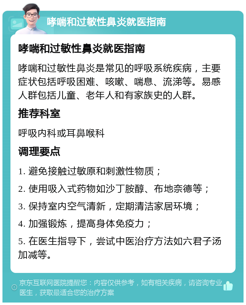 哮喘和过敏性鼻炎就医指南 哮喘和过敏性鼻炎就医指南 哮喘和过敏性鼻炎是常见的呼吸系统疾病，主要症状包括呼吸困难、咳嗽、喘息、流涕等。易感人群包括儿童、老年人和有家族史的人群。 推荐科室 呼吸内科或耳鼻喉科 调理要点 1. 避免接触过敏原和刺激性物质； 2. 使用吸入式药物如沙丁胺醇、布地奈德等； 3. 保持室内空气清新，定期清洁家居环境； 4. 加强锻炼，提高身体免疫力； 5. 在医生指导下，尝试中医治疗方法如六君子汤加减等。