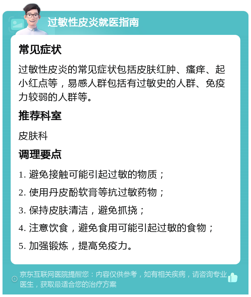 过敏性皮炎就医指南 常见症状 过敏性皮炎的常见症状包括皮肤红肿、瘙痒、起小红点等，易感人群包括有过敏史的人群、免疫力较弱的人群等。 推荐科室 皮肤科 调理要点 1. 避免接触可能引起过敏的物质； 2. 使用丹皮酚软膏等抗过敏药物； 3. 保持皮肤清洁，避免抓挠； 4. 注意饮食，避免食用可能引起过敏的食物； 5. 加强锻炼，提高免疫力。