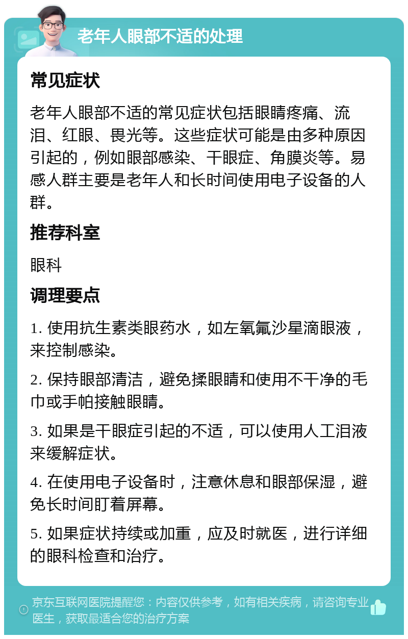 老年人眼部不适的处理 常见症状 老年人眼部不适的常见症状包括眼睛疼痛、流泪、红眼、畏光等。这些症状可能是由多种原因引起的，例如眼部感染、干眼症、角膜炎等。易感人群主要是老年人和长时间使用电子设备的人群。 推荐科室 眼科 调理要点 1. 使用抗生素类眼药水，如左氧氟沙星滴眼液，来控制感染。 2. 保持眼部清洁，避免揉眼睛和使用不干净的毛巾或手帕接触眼睛。 3. 如果是干眼症引起的不适，可以使用人工泪液来缓解症状。 4. 在使用电子设备时，注意休息和眼部保湿，避免长时间盯着屏幕。 5. 如果症状持续或加重，应及时就医，进行详细的眼科检查和治疗。