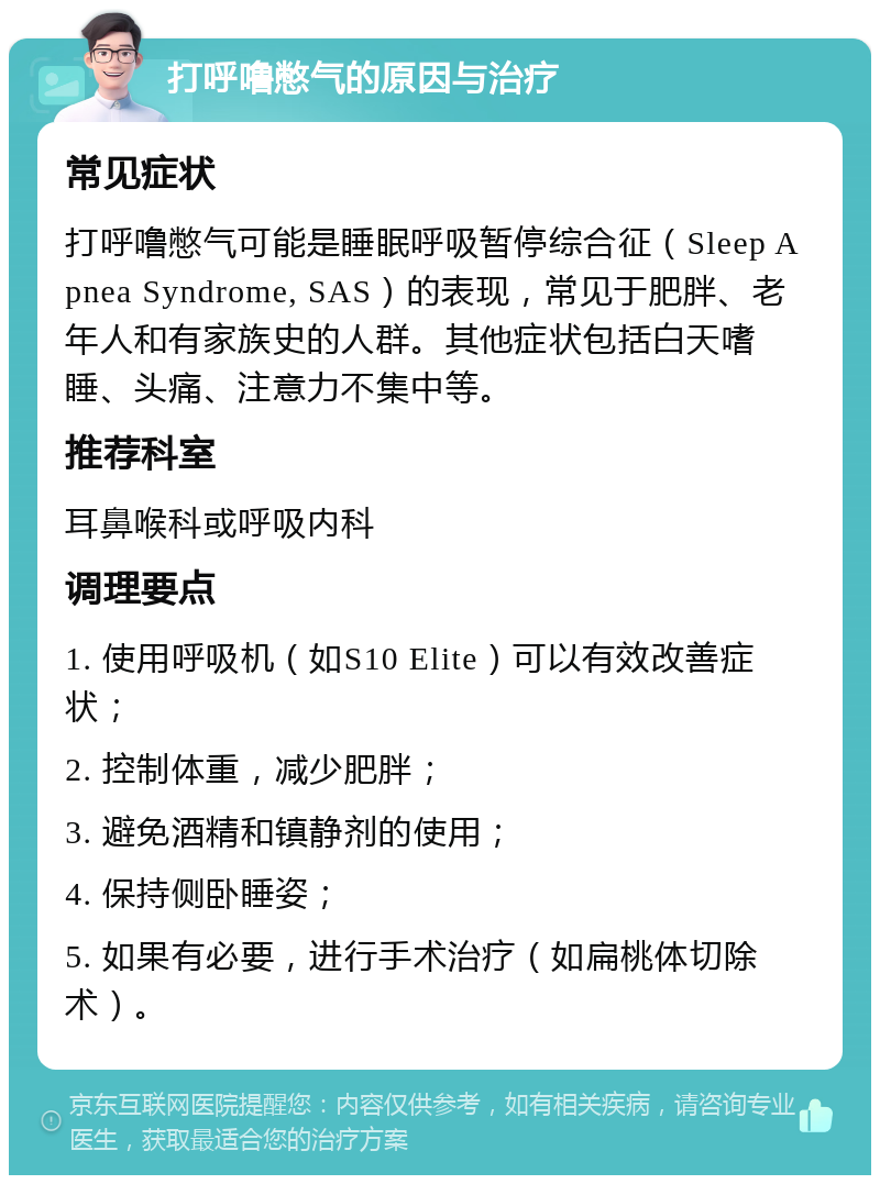 打呼噜憋气的原因与治疗 常见症状 打呼噜憋气可能是睡眠呼吸暂停综合征（Sleep Apnea Syndrome, SAS）的表现，常见于肥胖、老年人和有家族史的人群。其他症状包括白天嗜睡、头痛、注意力不集中等。 推荐科室 耳鼻喉科或呼吸内科 调理要点 1. 使用呼吸机（如S10 Elite）可以有效改善症状； 2. 控制体重，减少肥胖； 3. 避免酒精和镇静剂的使用； 4. 保持侧卧睡姿； 5. 如果有必要，进行手术治疗（如扁桃体切除术）。