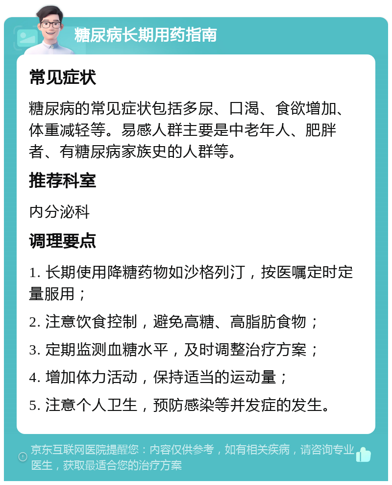 糖尿病长期用药指南 常见症状 糖尿病的常见症状包括多尿、口渴、食欲增加、体重减轻等。易感人群主要是中老年人、肥胖者、有糖尿病家族史的人群等。 推荐科室 内分泌科 调理要点 1. 长期使用降糖药物如沙格列汀，按医嘱定时定量服用； 2. 注意饮食控制，避免高糖、高脂肪食物； 3. 定期监测血糖水平，及时调整治疗方案； 4. 增加体力活动，保持适当的运动量； 5. 注意个人卫生，预防感染等并发症的发生。