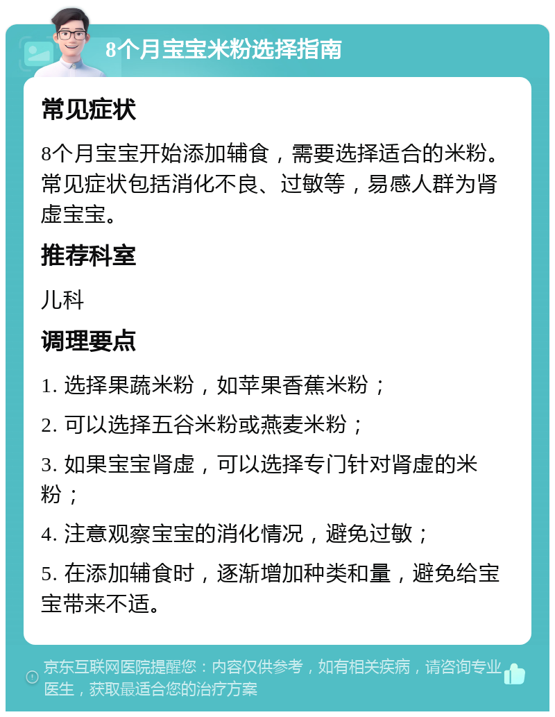 8个月宝宝米粉选择指南 常见症状 8个月宝宝开始添加辅食，需要选择适合的米粉。常见症状包括消化不良、过敏等，易感人群为肾虚宝宝。 推荐科室 儿科 调理要点 1. 选择果蔬米粉，如苹果香蕉米粉； 2. 可以选择五谷米粉或燕麦米粉； 3. 如果宝宝肾虚，可以选择专门针对肾虚的米粉； 4. 注意观察宝宝的消化情况，避免过敏； 5. 在添加辅食时，逐渐增加种类和量，避免给宝宝带来不适。