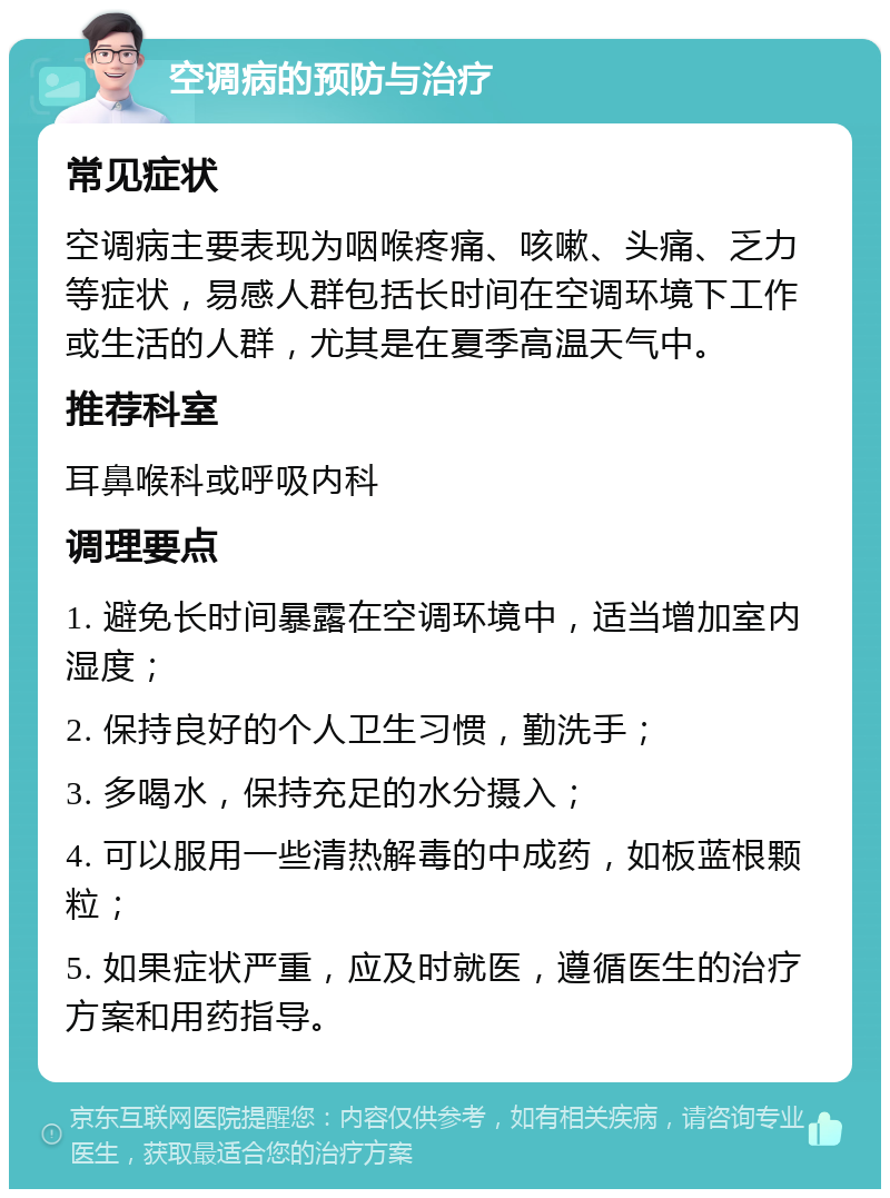 空调病的预防与治疗 常见症状 空调病主要表现为咽喉疼痛、咳嗽、头痛、乏力等症状，易感人群包括长时间在空调环境下工作或生活的人群，尤其是在夏季高温天气中。 推荐科室 耳鼻喉科或呼吸内科 调理要点 1. 避免长时间暴露在空调环境中，适当增加室内湿度； 2. 保持良好的个人卫生习惯，勤洗手； 3. 多喝水，保持充足的水分摄入； 4. 可以服用一些清热解毒的中成药，如板蓝根颗粒； 5. 如果症状严重，应及时就医，遵循医生的治疗方案和用药指导。