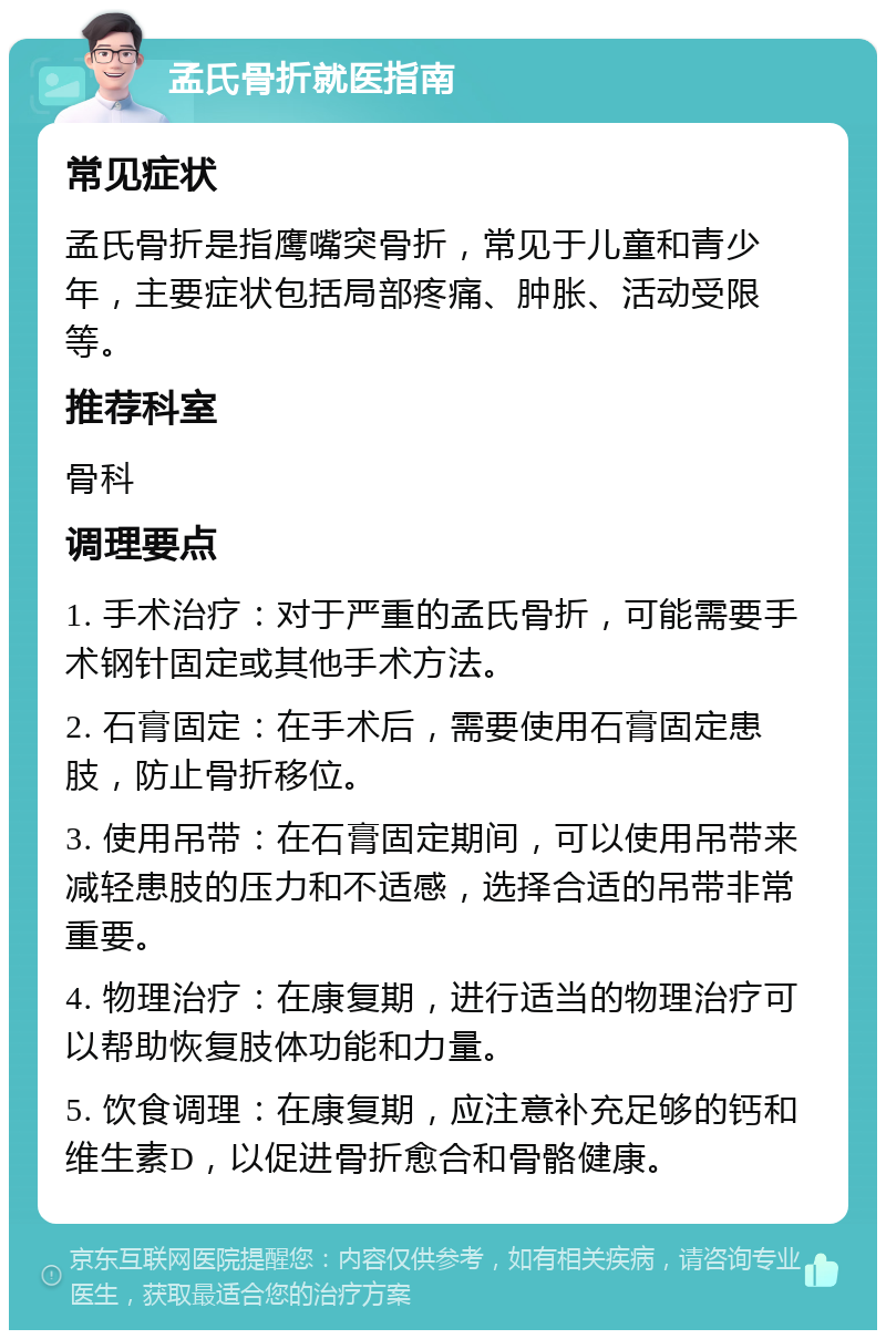 孟氏骨折就医指南 常见症状 孟氏骨折是指鹰嘴突骨折，常见于儿童和青少年，主要症状包括局部疼痛、肿胀、活动受限等。 推荐科室 骨科 调理要点 1. 手术治疗：对于严重的孟氏骨折，可能需要手术钢针固定或其他手术方法。 2. 石膏固定：在手术后，需要使用石膏固定患肢，防止骨折移位。 3. 使用吊带：在石膏固定期间，可以使用吊带来减轻患肢的压力和不适感，选择合适的吊带非常重要。 4. 物理治疗：在康复期，进行适当的物理治疗可以帮助恢复肢体功能和力量。 5. 饮食调理：在康复期，应注意补充足够的钙和维生素D，以促进骨折愈合和骨骼健康。