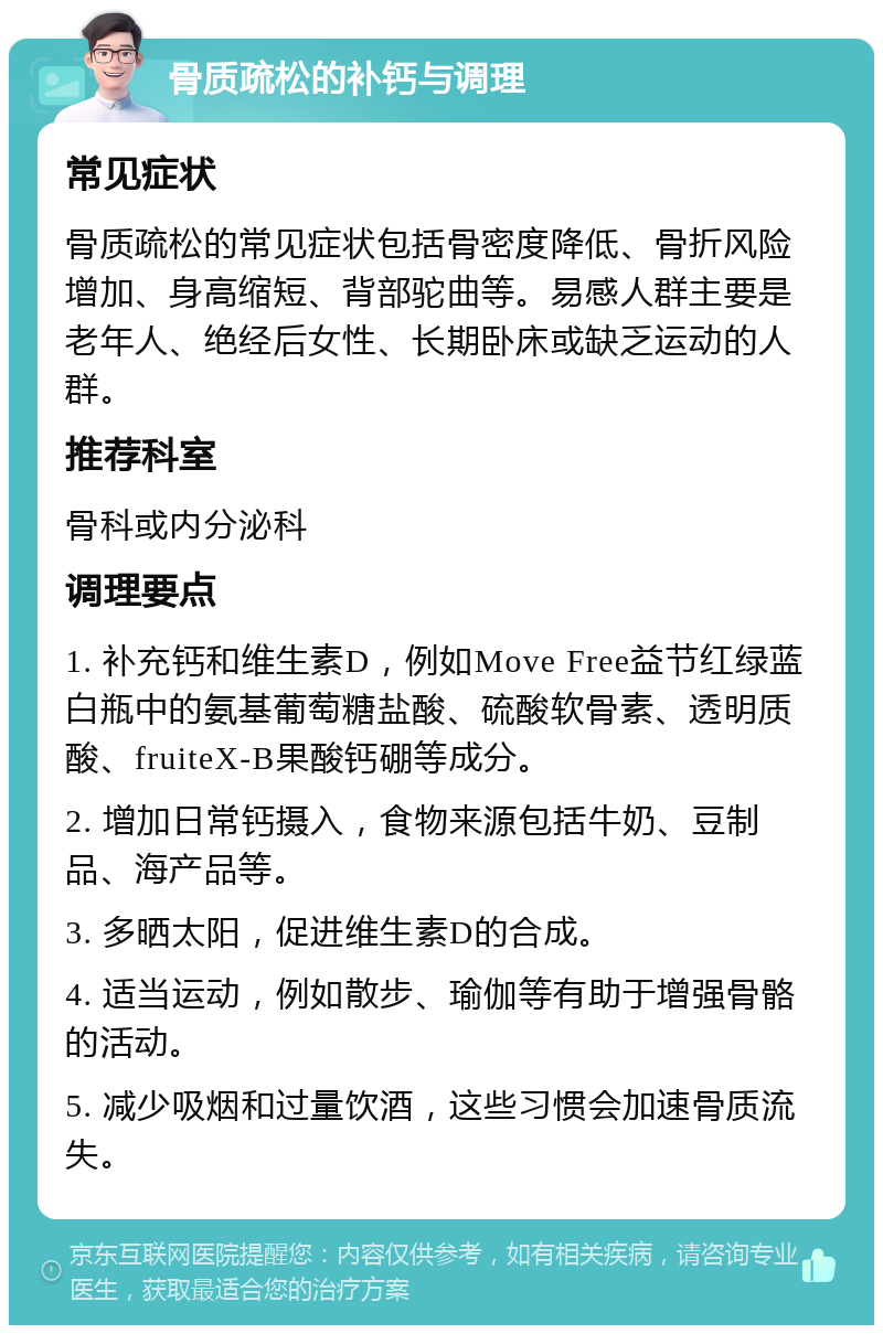 骨质疏松的补钙与调理 常见症状 骨质疏松的常见症状包括骨密度降低、骨折风险增加、身高缩短、背部驼曲等。易感人群主要是老年人、绝经后女性、长期卧床或缺乏运动的人群。 推荐科室 骨科或内分泌科 调理要点 1. 补充钙和维生素D，例如Move Free益节红绿蓝白瓶中的氨基葡萄糖盐酸、硫酸软骨素、透明质酸、fruiteX-B果酸钙硼等成分。 2. 增加日常钙摄入，食物来源包括牛奶、豆制品、海产品等。 3. 多晒太阳，促进维生素D的合成。 4. 适当运动，例如散步、瑜伽等有助于增强骨骼的活动。 5. 减少吸烟和过量饮酒，这些习惯会加速骨质流失。