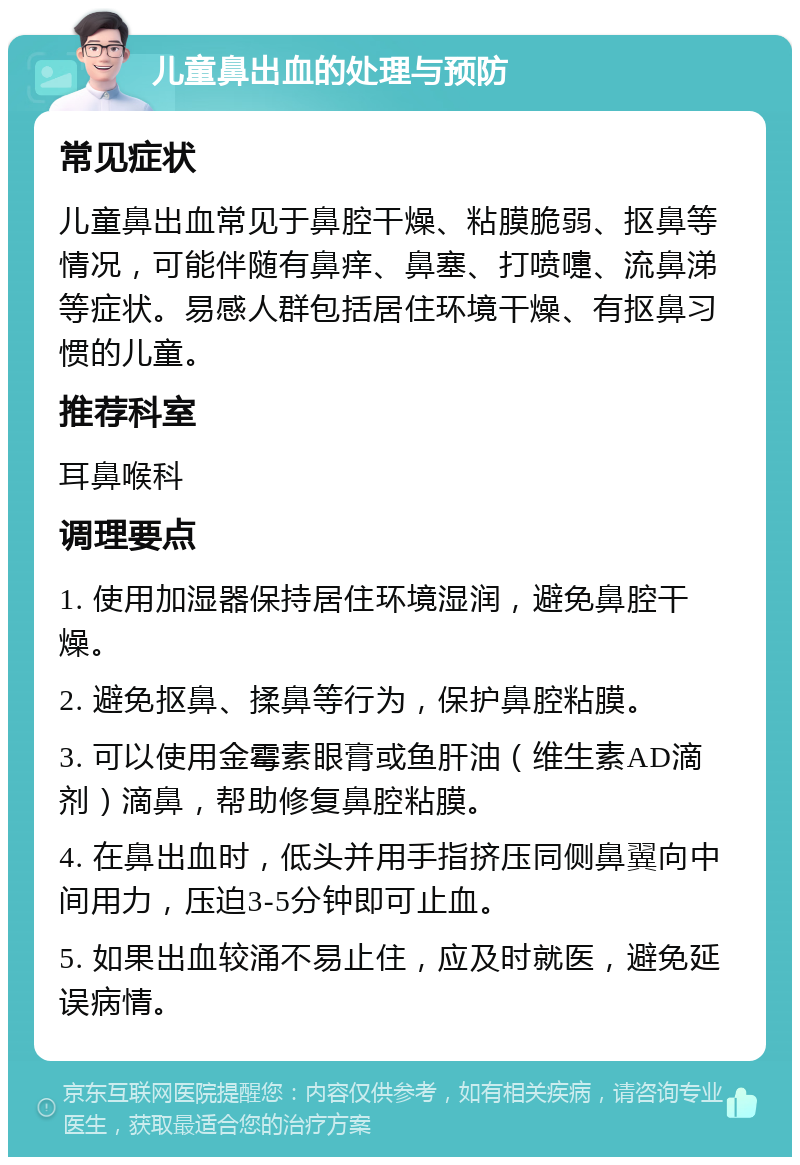 儿童鼻出血的处理与预防 常见症状 儿童鼻出血常见于鼻腔干燥、粘膜脆弱、抠鼻等情况，可能伴随有鼻痒、鼻塞、打喷嚏、流鼻涕等症状。易感人群包括居住环境干燥、有抠鼻习惯的儿童。 推荐科室 耳鼻喉科 调理要点 1. 使用加湿器保持居住环境湿润，避免鼻腔干燥。 2. 避免抠鼻、揉鼻等行为，保护鼻腔粘膜。 3. 可以使用金霉素眼膏或鱼肝油（维生素AD滴剂）滴鼻，帮助修复鼻腔粘膜。 4. 在鼻出血时，低头并用手指挤压同侧鼻翼向中间用力，压迫3-5分钟即可止血。 5. 如果出血较涌不易止住，应及时就医，避免延误病情。