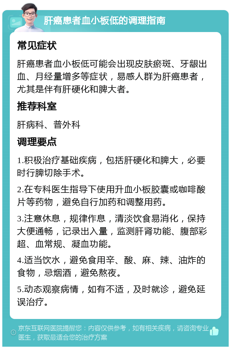 肝癌患者血小板低的调理指南 常见症状 肝癌患者血小板低可能会出现皮肤瘀斑、牙龈出血、月经量增多等症状，易感人群为肝癌患者，尤其是伴有肝硬化和脾大者。 推荐科室 肝病科、普外科 调理要点 1.积极治疗基础疾病，包括肝硬化和脾大，必要时行脾切除手术。 2.在专科医生指导下使用升血小板胶囊或咖啡酸片等药物，避免自行加药和调整用药。 3.注意休息，规律作息，清淡饮食易消化，保持大便通畅，记录出入量，监测肝肾功能、腹部彩超、血常规、凝血功能。 4.适当饮水，避免食用辛、酸、麻、辣、油炸的食物，忌烟酒，避免熬夜。 5.动态观察病情，如有不适，及时就诊，避免延误治疗。