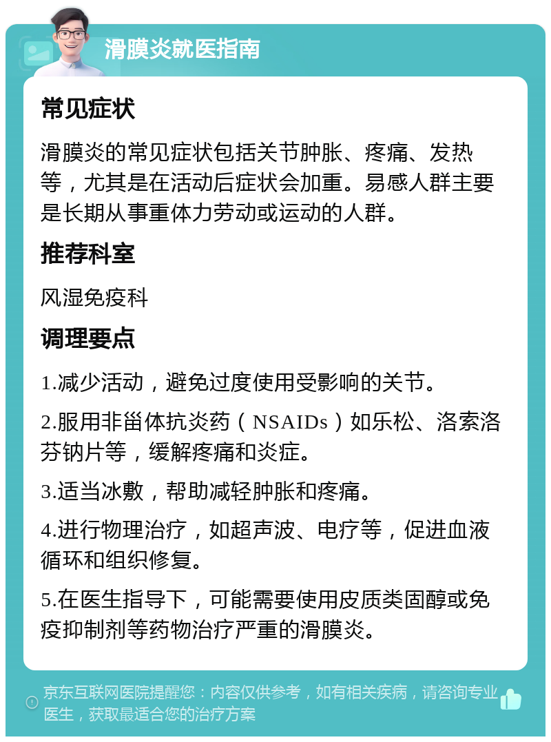 滑膜炎就医指南 常见症状 滑膜炎的常见症状包括关节肿胀、疼痛、发热等，尤其是在活动后症状会加重。易感人群主要是长期从事重体力劳动或运动的人群。 推荐科室 风湿免疫科 调理要点 1.减少活动，避免过度使用受影响的关节。 2.服用非甾体抗炎药（NSAIDs）如乐松、洛索洛芬钠片等，缓解疼痛和炎症。 3.适当冰敷，帮助减轻肿胀和疼痛。 4.进行物理治疗，如超声波、电疗等，促进血液循环和组织修复。 5.在医生指导下，可能需要使用皮质类固醇或免疫抑制剂等药物治疗严重的滑膜炎。