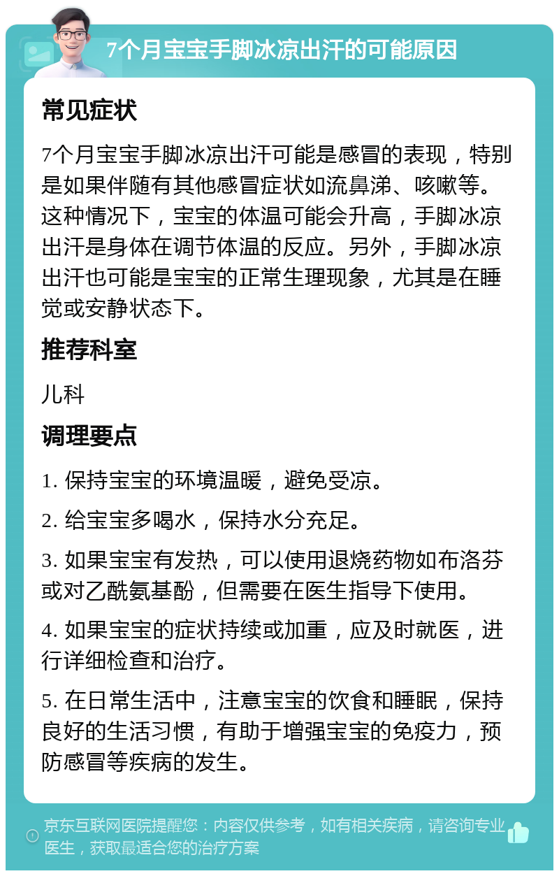 7个月宝宝手脚冰凉出汗的可能原因 常见症状 7个月宝宝手脚冰凉出汗可能是感冒的表现，特别是如果伴随有其他感冒症状如流鼻涕、咳嗽等。这种情况下，宝宝的体温可能会升高，手脚冰凉出汗是身体在调节体温的反应。另外，手脚冰凉出汗也可能是宝宝的正常生理现象，尤其是在睡觉或安静状态下。 推荐科室 儿科 调理要点 1. 保持宝宝的环境温暖，避免受凉。 2. 给宝宝多喝水，保持水分充足。 3. 如果宝宝有发热，可以使用退烧药物如布洛芬或对乙酰氨基酚，但需要在医生指导下使用。 4. 如果宝宝的症状持续或加重，应及时就医，进行详细检查和治疗。 5. 在日常生活中，注意宝宝的饮食和睡眠，保持良好的生活习惯，有助于增强宝宝的免疫力，预防感冒等疾病的发生。