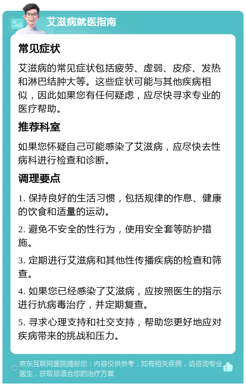 艾滋病就医指南 常见症状 艾滋病的常见症状包括疲劳、虚弱、皮疹、发热和淋巴结肿大等。这些症状可能与其他疾病相似，因此如果您有任何疑虑，应尽快寻求专业的医疗帮助。 推荐科室 如果您怀疑自己可能感染了艾滋病，应尽快去性病科进行检查和诊断。 调理要点 1. 保持良好的生活习惯，包括规律的作息、健康的饮食和适量的运动。 2. 避免不安全的性行为，使用安全套等防护措施。 3. 定期进行艾滋病和其他性传播疾病的检查和筛查。 4. 如果您已经感染了艾滋病，应按照医生的指示进行抗病毒治疗，并定期复查。 5. 寻求心理支持和社交支持，帮助您更好地应对疾病带来的挑战和压力。