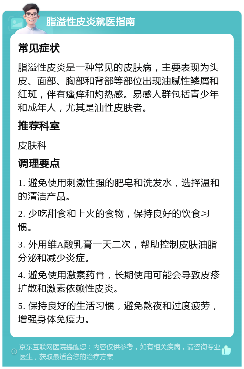 脂溢性皮炎就医指南 常见症状 脂溢性皮炎是一种常见的皮肤病，主要表现为头皮、面部、胸部和背部等部位出现油腻性鳞屑和红斑，伴有瘙痒和灼热感。易感人群包括青少年和成年人，尤其是油性皮肤者。 推荐科室 皮肤科 调理要点 1. 避免使用刺激性强的肥皂和洗发水，选择温和的清洁产品。 2. 少吃甜食和上火的食物，保持良好的饮食习惯。 3. 外用维A酸乳膏一天二次，帮助控制皮肤油脂分泌和减少炎症。 4. 避免使用激素药膏，长期使用可能会导致皮疹扩散和激素依赖性皮炎。 5. 保持良好的生活习惯，避免熬夜和过度疲劳，增强身体免疫力。