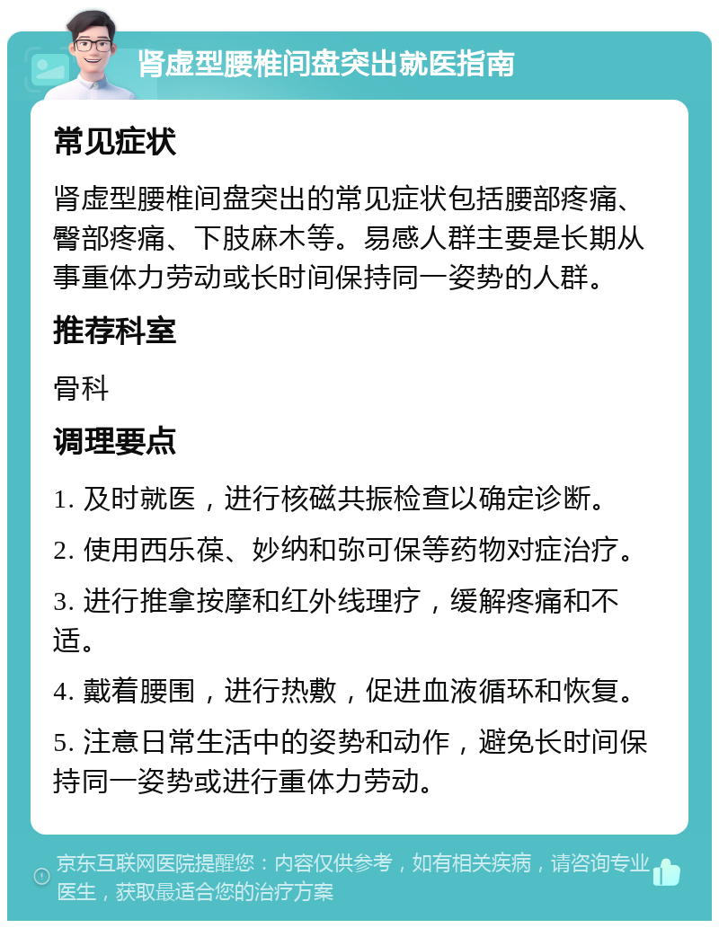 肾虚型腰椎间盘突出就医指南 常见症状 肾虚型腰椎间盘突出的常见症状包括腰部疼痛、臀部疼痛、下肢麻木等。易感人群主要是长期从事重体力劳动或长时间保持同一姿势的人群。 推荐科室 骨科 调理要点 1. 及时就医，进行核磁共振检查以确定诊断。 2. 使用西乐葆、妙纳和弥可保等药物对症治疗。 3. 进行推拿按摩和红外线理疗，缓解疼痛和不适。 4. 戴着腰围，进行热敷，促进血液循环和恢复。 5. 注意日常生活中的姿势和动作，避免长时间保持同一姿势或进行重体力劳动。