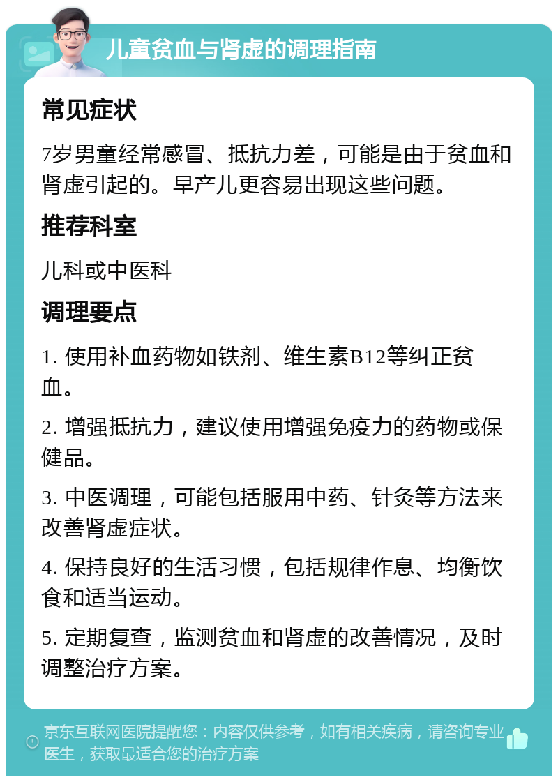 儿童贫血与肾虚的调理指南 常见症状 7岁男童经常感冒、抵抗力差，可能是由于贫血和肾虚引起的。早产儿更容易出现这些问题。 推荐科室 儿科或中医科 调理要点 1. 使用补血药物如铁剂、维生素B12等纠正贫血。 2. 增强抵抗力，建议使用增强免疫力的药物或保健品。 3. 中医调理，可能包括服用中药、针灸等方法来改善肾虚症状。 4. 保持良好的生活习惯，包括规律作息、均衡饮食和适当运动。 5. 定期复查，监测贫血和肾虚的改善情况，及时调整治疗方案。