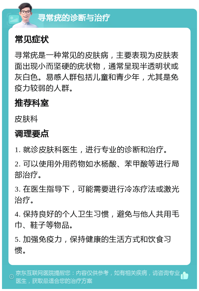 寻常疣的诊断与治疗 常见症状 寻常疣是一种常见的皮肤病，主要表现为皮肤表面出现小而坚硬的疣状物，通常呈现半透明状或灰白色。易感人群包括儿童和青少年，尤其是免疫力较弱的人群。 推荐科室 皮肤科 调理要点 1. 就诊皮肤科医生，进行专业的诊断和治疗。 2. 可以使用外用药物如水杨酸、苯甲酸等进行局部治疗。 3. 在医生指导下，可能需要进行冷冻疗法或激光治疗。 4. 保持良好的个人卫生习惯，避免与他人共用毛巾、鞋子等物品。 5. 加强免疫力，保持健康的生活方式和饮食习惯。