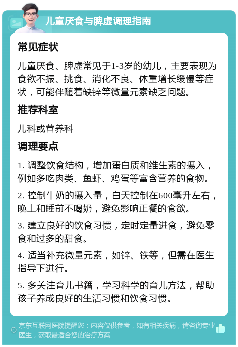 儿童厌食与脾虚调理指南 常见症状 儿童厌食、脾虚常见于1-3岁的幼儿，主要表现为食欲不振、挑食、消化不良、体重增长缓慢等症状，可能伴随着缺锌等微量元素缺乏问题。 推荐科室 儿科或营养科 调理要点 1. 调整饮食结构，增加蛋白质和维生素的摄入，例如多吃肉类、鱼虾、鸡蛋等富含营养的食物。 2. 控制牛奶的摄入量，白天控制在600毫升左右，晚上和睡前不喝奶，避免影响正餐的食欲。 3. 建立良好的饮食习惯，定时定量进食，避免零食和过多的甜食。 4. 适当补充微量元素，如锌、铁等，但需在医生指导下进行。 5. 多关注育儿书籍，学习科学的育儿方法，帮助孩子养成良好的生活习惯和饮食习惯。