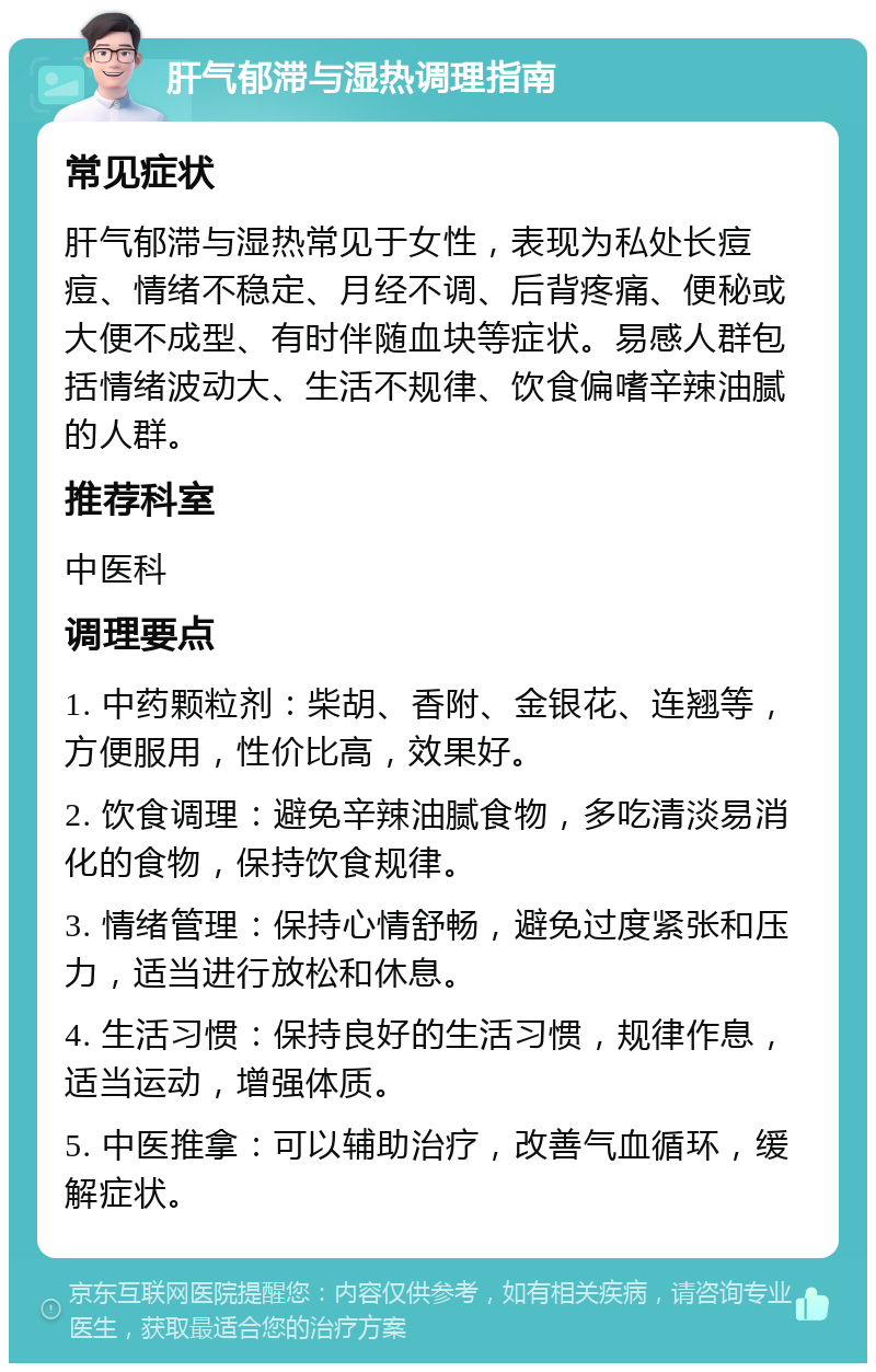 肝气郁滞与湿热调理指南 常见症状 肝气郁滞与湿热常见于女性，表现为私处长痘痘、情绪不稳定、月经不调、后背疼痛、便秘或大便不成型、有时伴随血块等症状。易感人群包括情绪波动大、生活不规律、饮食偏嗜辛辣油腻的人群。 推荐科室 中医科 调理要点 1. 中药颗粒剂：柴胡、香附、金银花、连翘等，方便服用，性价比高，效果好。 2. 饮食调理：避免辛辣油腻食物，多吃清淡易消化的食物，保持饮食规律。 3. 情绪管理：保持心情舒畅，避免过度紧张和压力，适当进行放松和休息。 4. 生活习惯：保持良好的生活习惯，规律作息，适当运动，增强体质。 5. 中医推拿：可以辅助治疗，改善气血循环，缓解症状。