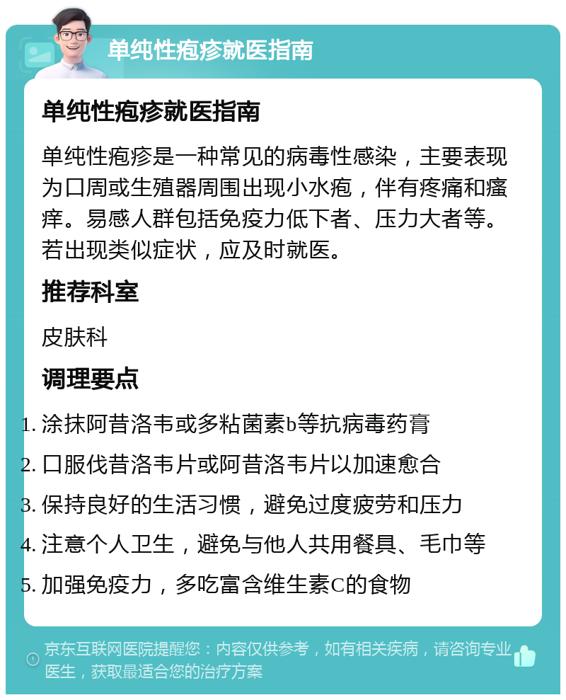 单纯性疱疹就医指南 单纯性疱疹就医指南 单纯性疱疹是一种常见的病毒性感染，主要表现为口周或生殖器周围出现小水疱，伴有疼痛和瘙痒。易感人群包括免疫力低下者、压力大者等。若出现类似症状，应及时就医。 推荐科室 皮肤科 调理要点 涂抹阿昔洛韦或多粘菌素b等抗病毒药膏 口服伐昔洛韦片或阿昔洛韦片以加速愈合 保持良好的生活习惯，避免过度疲劳和压力 注意个人卫生，避免与他人共用餐具、毛巾等 加强免疫力，多吃富含维生素C的食物