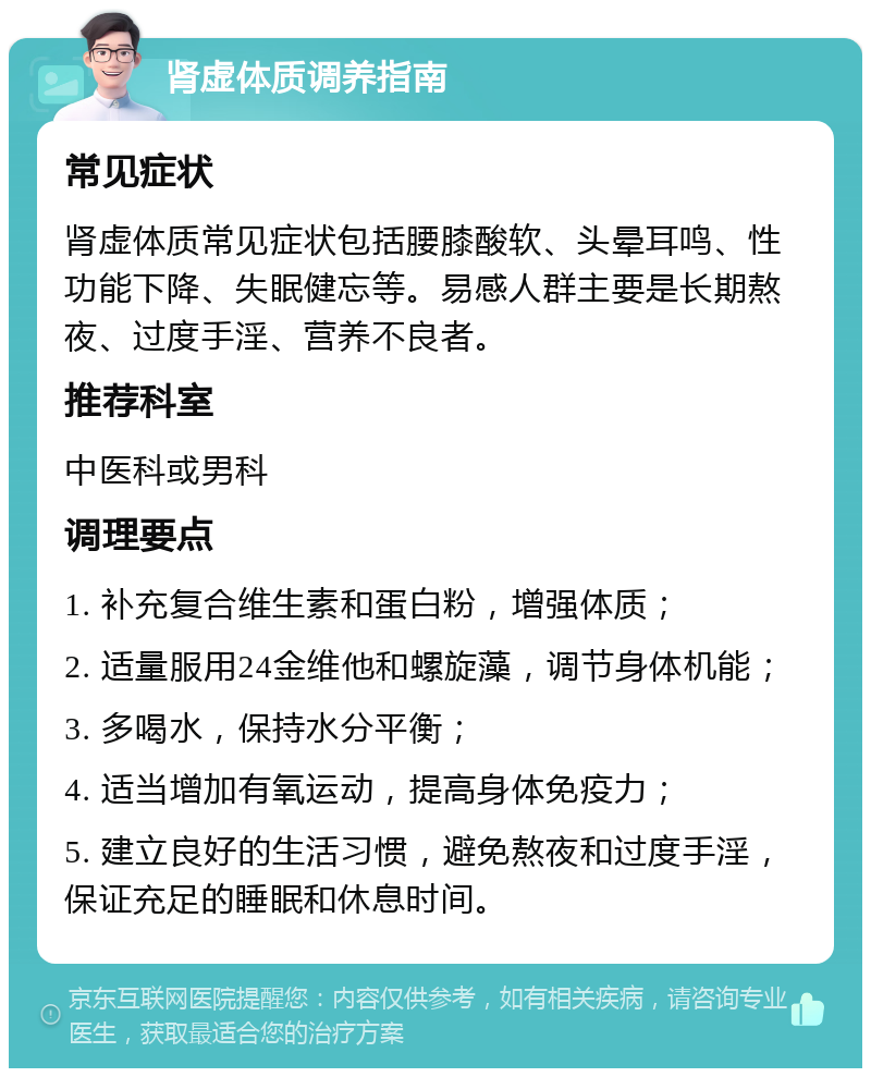 肾虚体质调养指南 常见症状 肾虚体质常见症状包括腰膝酸软、头晕耳鸣、性功能下降、失眠健忘等。易感人群主要是长期熬夜、过度手淫、营养不良者。 推荐科室 中医科或男科 调理要点 1. 补充复合维生素和蛋白粉，增强体质； 2. 适量服用24金维他和螺旋藻，调节身体机能； 3. 多喝水，保持水分平衡； 4. 适当增加有氧运动，提高身体免疫力； 5. 建立良好的生活习惯，避免熬夜和过度手淫，保证充足的睡眠和休息时间。