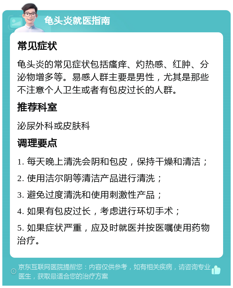 龟头炎就医指南 常见症状 龟头炎的常见症状包括瘙痒、灼热感、红肿、分泌物增多等。易感人群主要是男性，尤其是那些不注意个人卫生或者有包皮过长的人群。 推荐科室 泌尿外科或皮肤科 调理要点 1. 每天晚上清洗会阴和包皮，保持干燥和清洁； 2. 使用洁尔阴等清洁产品进行清洗； 3. 避免过度清洗和使用刺激性产品； 4. 如果有包皮过长，考虑进行环切手术； 5. 如果症状严重，应及时就医并按医嘱使用药物治疗。