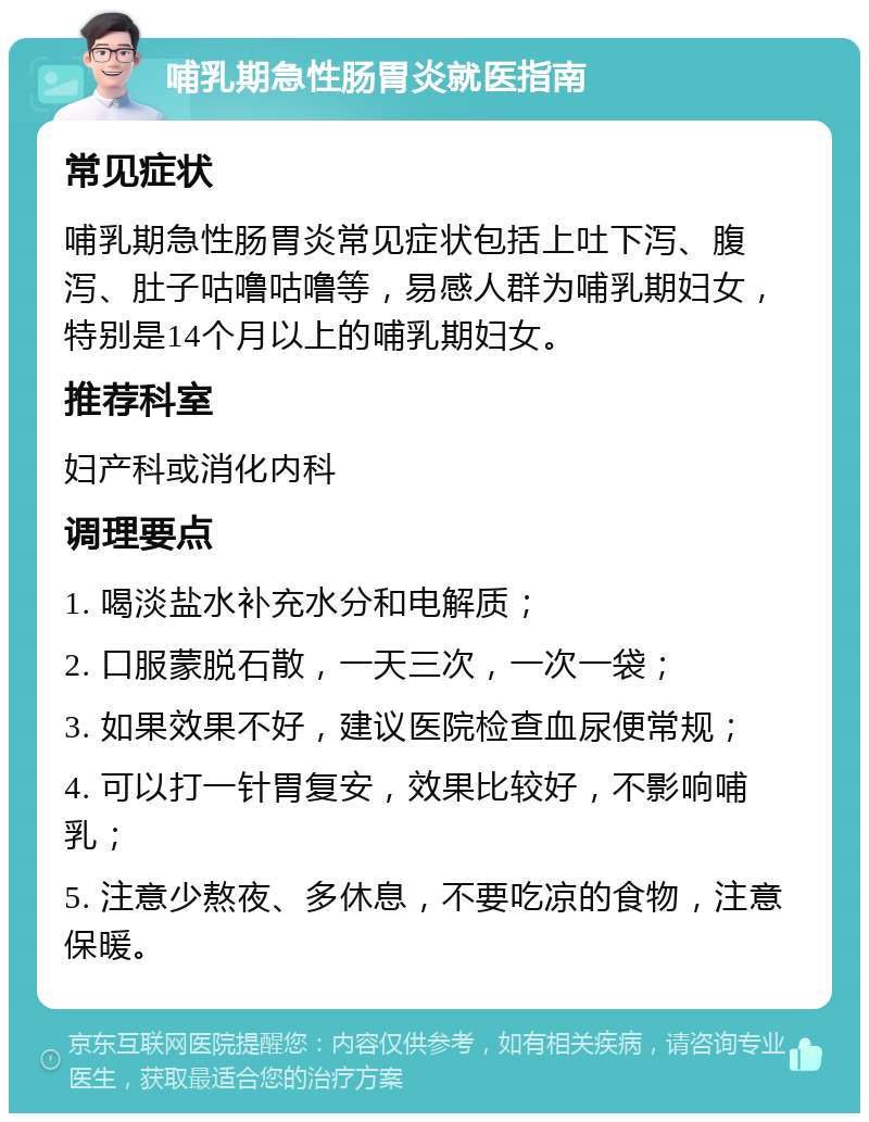 哺乳期急性肠胃炎就医指南 常见症状 哺乳期急性肠胃炎常见症状包括上吐下泻、腹泻、肚子咕噜咕噜等，易感人群为哺乳期妇女，特别是14个月以上的哺乳期妇女。 推荐科室 妇产科或消化内科 调理要点 1. 喝淡盐水补充水分和电解质； 2. 口服蒙脱石散，一天三次，一次一袋； 3. 如果效果不好，建议医院检查血尿便常规； 4. 可以打一针胃复安，效果比较好，不影响哺乳； 5. 注意少熬夜、多休息，不要吃凉的食物，注意保暖。