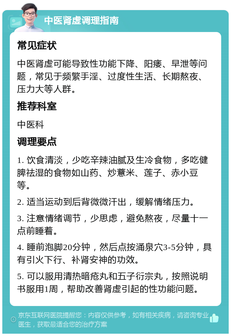 中医肾虚调理指南 常见症状 中医肾虚可能导致性功能下降、阳痿、早泄等问题，常见于频繁手淫、过度性生活、长期熬夜、压力大等人群。 推荐科室 中医科 调理要点 1. 饮食清淡，少吃辛辣油腻及生冷食物，多吃健脾祛湿的食物如山药、炒薏米、莲子、赤小豆等。 2. 适当运动到后背微微汗出，缓解情绪压力。 3. 注意情绪调节，少思虑，避免熬夜，尽量十一点前睡着。 4. 睡前泡脚20分钟，然后点按涌泉穴3-5分钟，具有引火下行、补肾安神的功效。 5. 可以服用清热暗疮丸和五子衍宗丸，按照说明书服用1周，帮助改善肾虚引起的性功能问题。