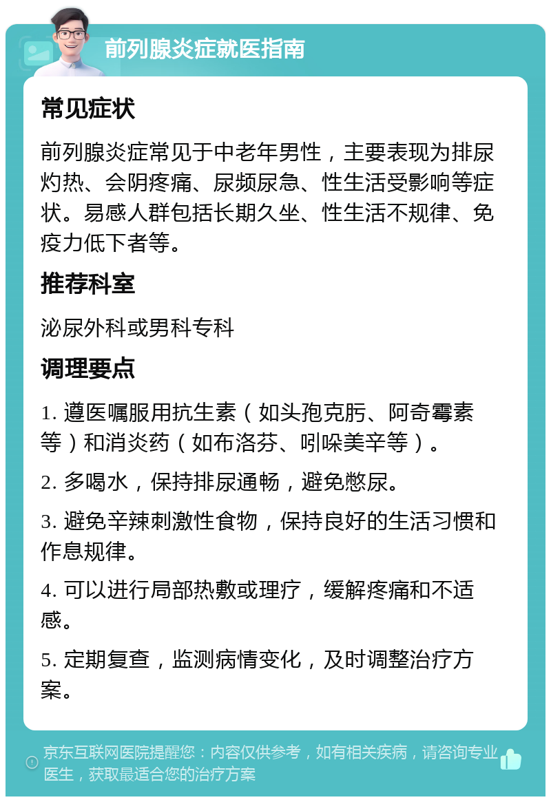 前列腺炎症就医指南 常见症状 前列腺炎症常见于中老年男性，主要表现为排尿灼热、会阴疼痛、尿频尿急、性生活受影响等症状。易感人群包括长期久坐、性生活不规律、免疫力低下者等。 推荐科室 泌尿外科或男科专科 调理要点 1. 遵医嘱服用抗生素（如头孢克肟、阿奇霉素等）和消炎药（如布洛芬、吲哚美辛等）。 2. 多喝水，保持排尿通畅，避免憋尿。 3. 避免辛辣刺激性食物，保持良好的生活习惯和作息规律。 4. 可以进行局部热敷或理疗，缓解疼痛和不适感。 5. 定期复查，监测病情变化，及时调整治疗方案。