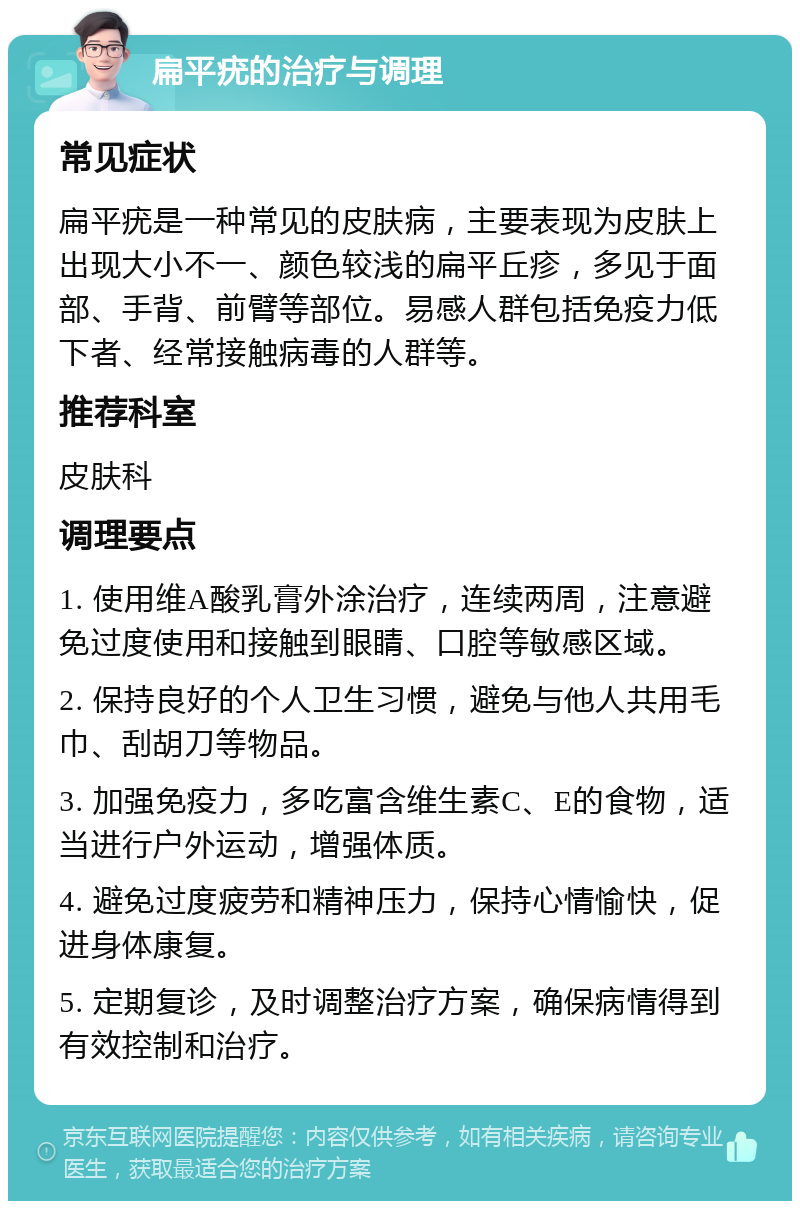 扁平疣的治疗与调理 常见症状 扁平疣是一种常见的皮肤病，主要表现为皮肤上出现大小不一、颜色较浅的扁平丘疹，多见于面部、手背、前臂等部位。易感人群包括免疫力低下者、经常接触病毒的人群等。 推荐科室 皮肤科 调理要点 1. 使用维A酸乳膏外涂治疗，连续两周，注意避免过度使用和接触到眼睛、口腔等敏感区域。 2. 保持良好的个人卫生习惯，避免与他人共用毛巾、刮胡刀等物品。 3. 加强免疫力，多吃富含维生素C、E的食物，适当进行户外运动，增强体质。 4. 避免过度疲劳和精神压力，保持心情愉快，促进身体康复。 5. 定期复诊，及时调整治疗方案，确保病情得到有效控制和治疗。