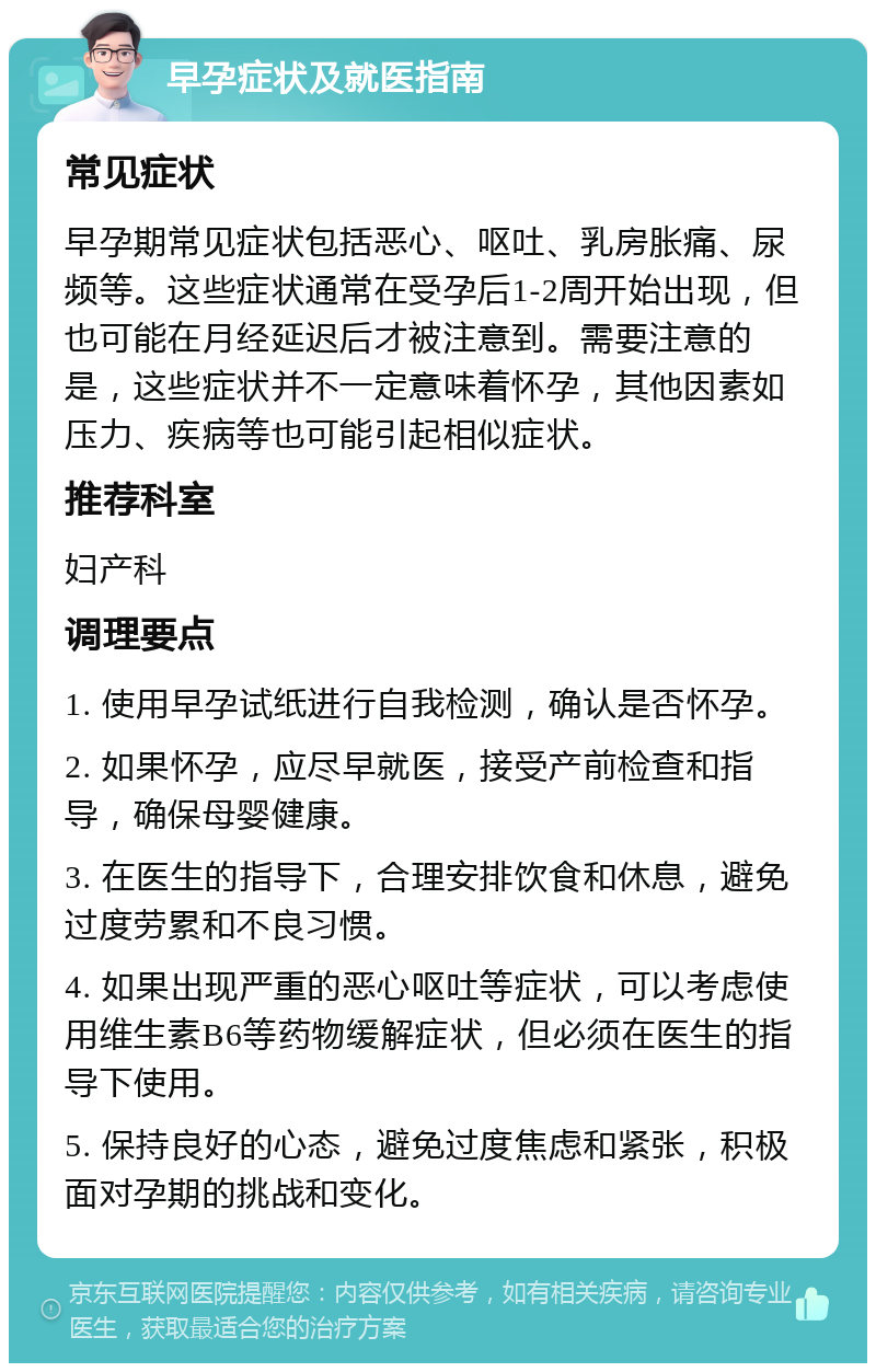 早孕症状及就医指南 常见症状 早孕期常见症状包括恶心、呕吐、乳房胀痛、尿频等。这些症状通常在受孕后1-2周开始出现，但也可能在月经延迟后才被注意到。需要注意的是，这些症状并不一定意味着怀孕，其他因素如压力、疾病等也可能引起相似症状。 推荐科室 妇产科 调理要点 1. 使用早孕试纸进行自我检测，确认是否怀孕。 2. 如果怀孕，应尽早就医，接受产前检查和指导，确保母婴健康。 3. 在医生的指导下，合理安排饮食和休息，避免过度劳累和不良习惯。 4. 如果出现严重的恶心呕吐等症状，可以考虑使用维生素B6等药物缓解症状，但必须在医生的指导下使用。 5. 保持良好的心态，避免过度焦虑和紧张，积极面对孕期的挑战和变化。