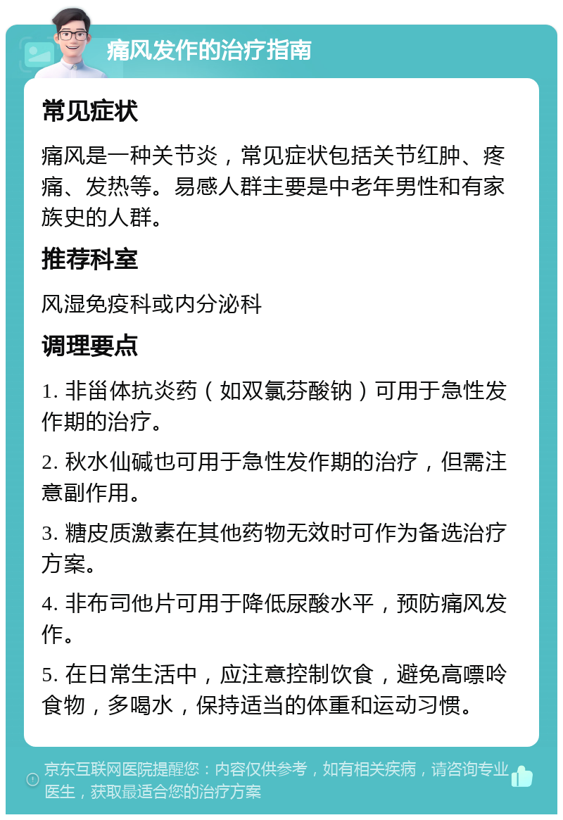 痛风发作的治疗指南 常见症状 痛风是一种关节炎，常见症状包括关节红肿、疼痛、发热等。易感人群主要是中老年男性和有家族史的人群。 推荐科室 风湿免疫科或内分泌科 调理要点 1. 非甾体抗炎药（如双氯芬酸钠）可用于急性发作期的治疗。 2. 秋水仙碱也可用于急性发作期的治疗，但需注意副作用。 3. 糖皮质激素在其他药物无效时可作为备选治疗方案。 4. 非布司他片可用于降低尿酸水平，预防痛风发作。 5. 在日常生活中，应注意控制饮食，避免高嘌呤食物，多喝水，保持适当的体重和运动习惯。