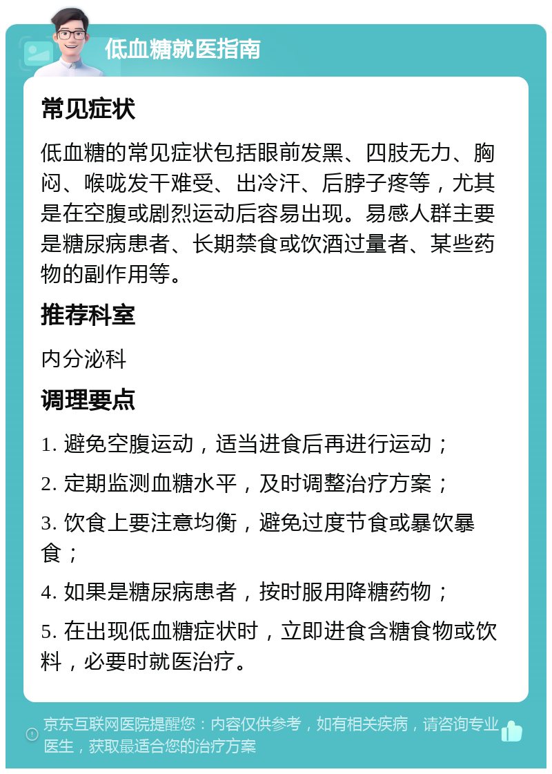 低血糖就医指南 常见症状 低血糖的常见症状包括眼前发黑、四肢无力、胸闷、喉咙发干难受、出冷汗、后脖子疼等，尤其是在空腹或剧烈运动后容易出现。易感人群主要是糖尿病患者、长期禁食或饮酒过量者、某些药物的副作用等。 推荐科室 内分泌科 调理要点 1. 避免空腹运动，适当进食后再进行运动； 2. 定期监测血糖水平，及时调整治疗方案； 3. 饮食上要注意均衡，避免过度节食或暴饮暴食； 4. 如果是糖尿病患者，按时服用降糖药物； 5. 在出现低血糖症状时，立即进食含糖食物或饮料，必要时就医治疗。