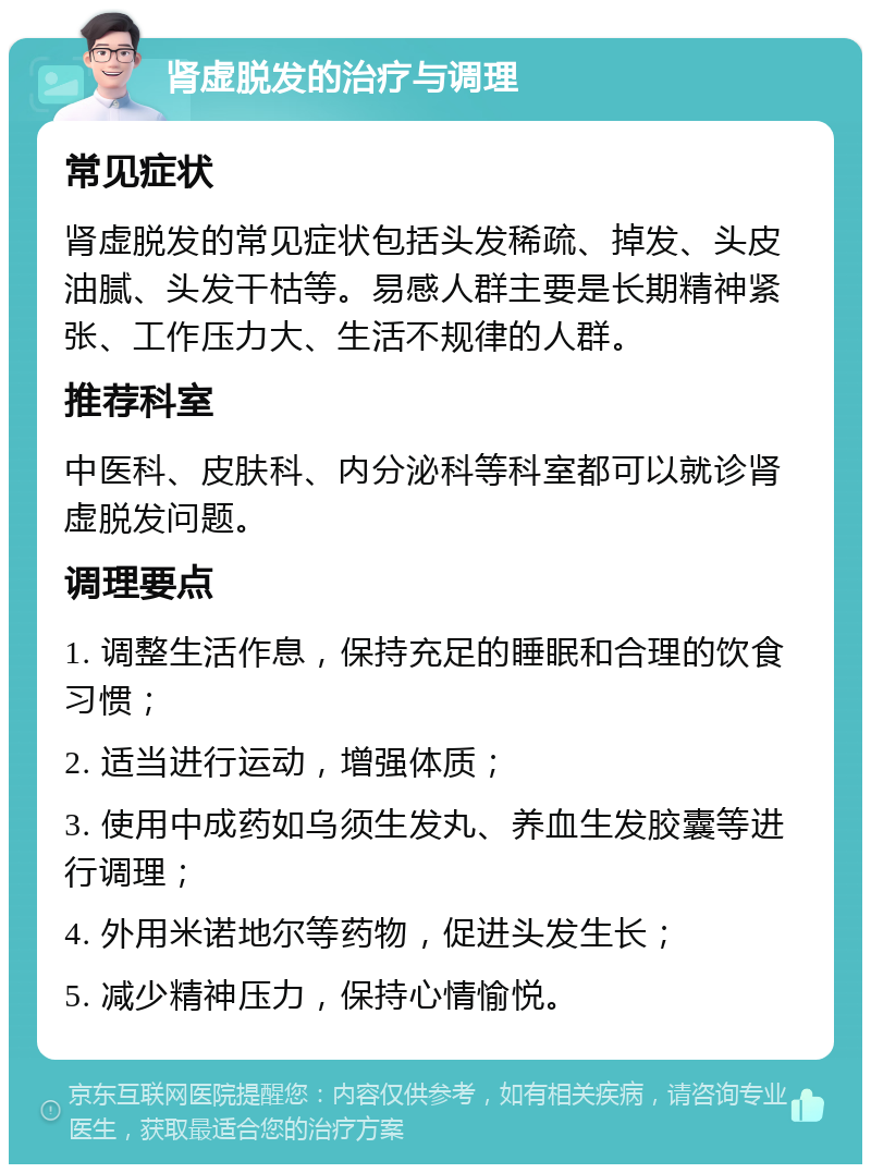 肾虚脱发的治疗与调理 常见症状 肾虚脱发的常见症状包括头发稀疏、掉发、头皮油腻、头发干枯等。易感人群主要是长期精神紧张、工作压力大、生活不规律的人群。 推荐科室 中医科、皮肤科、内分泌科等科室都可以就诊肾虚脱发问题。 调理要点 1. 调整生活作息，保持充足的睡眠和合理的饮食习惯； 2. 适当进行运动，增强体质； 3. 使用中成药如乌须生发丸、养血生发胶囊等进行调理； 4. 外用米诺地尔等药物，促进头发生长； 5. 减少精神压力，保持心情愉悦。