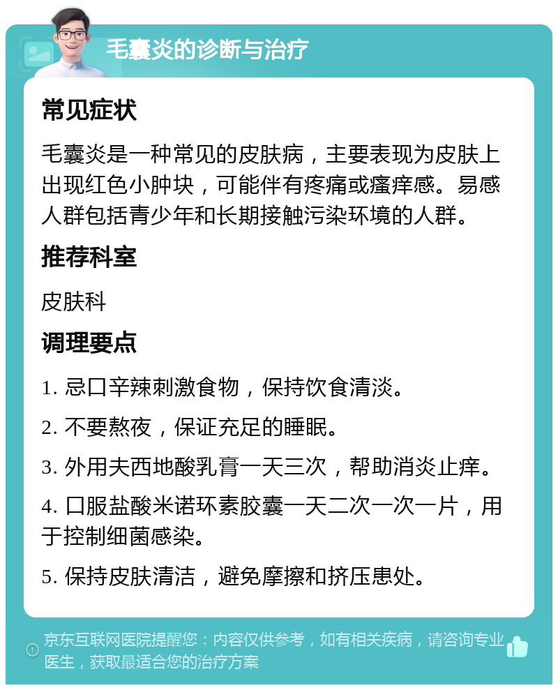 毛囊炎的诊断与治疗 常见症状 毛囊炎是一种常见的皮肤病，主要表现为皮肤上出现红色小肿块，可能伴有疼痛或瘙痒感。易感人群包括青少年和长期接触污染环境的人群。 推荐科室 皮肤科 调理要点 1. 忌口辛辣刺激食物，保持饮食清淡。 2. 不要熬夜，保证充足的睡眠。 3. 外用夫西地酸乳膏一天三次，帮助消炎止痒。 4. 口服盐酸米诺环素胶囊一天二次一次一片，用于控制细菌感染。 5. 保持皮肤清洁，避免摩擦和挤压患处。