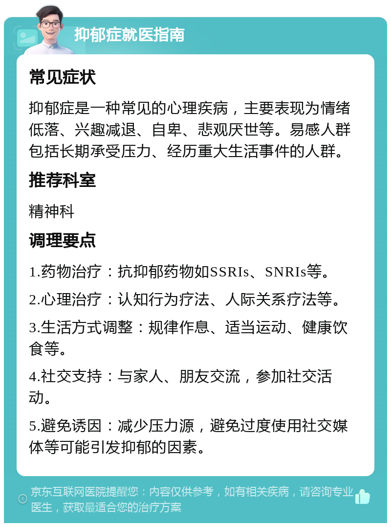 抑郁症就医指南 常见症状 抑郁症是一种常见的心理疾病，主要表现为情绪低落、兴趣减退、自卑、悲观厌世等。易感人群包括长期承受压力、经历重大生活事件的人群。 推荐科室 精神科 调理要点 1.药物治疗：抗抑郁药物如SSRIs、SNRIs等。 2.心理治疗：认知行为疗法、人际关系疗法等。 3.生活方式调整：规律作息、适当运动、健康饮食等。 4.社交支持：与家人、朋友交流，参加社交活动。 5.避免诱因：减少压力源，避免过度使用社交媒体等可能引发抑郁的因素。