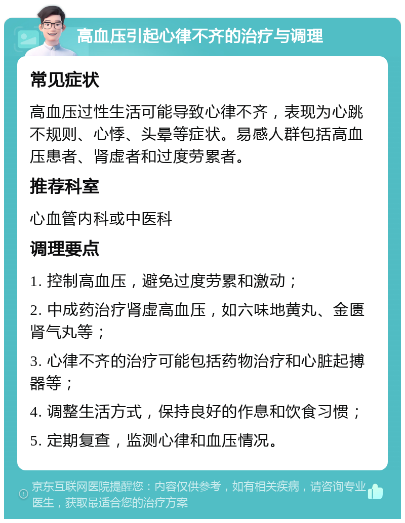 高血压引起心律不齐的治疗与调理 常见症状 高血压过性生活可能导致心律不齐，表现为心跳不规则、心悸、头晕等症状。易感人群包括高血压患者、肾虚者和过度劳累者。 推荐科室 心血管内科或中医科 调理要点 1. 控制高血压，避免过度劳累和激动； 2. 中成药治疗肾虚高血压，如六味地黄丸、金匮肾气丸等； 3. 心律不齐的治疗可能包括药物治疗和心脏起搏器等； 4. 调整生活方式，保持良好的作息和饮食习惯； 5. 定期复查，监测心律和血压情况。