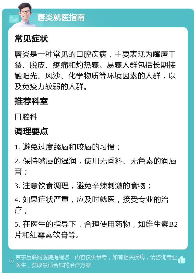 唇炎就医指南 常见症状 唇炎是一种常见的口腔疾病，主要表现为嘴唇干裂、脱皮、疼痛和灼热感。易感人群包括长期接触阳光、风沙、化学物质等环境因素的人群，以及免疫力较弱的人群。 推荐科室 口腔科 调理要点 1. 避免过度舔唇和咬唇的习惯； 2. 保持嘴唇的湿润，使用无香料、无色素的润唇膏； 3. 注意饮食调理，避免辛辣刺激的食物； 4. 如果症状严重，应及时就医，接受专业的治疗； 5. 在医生的指导下，合理使用药物，如维生素B2片和红霉素软膏等。