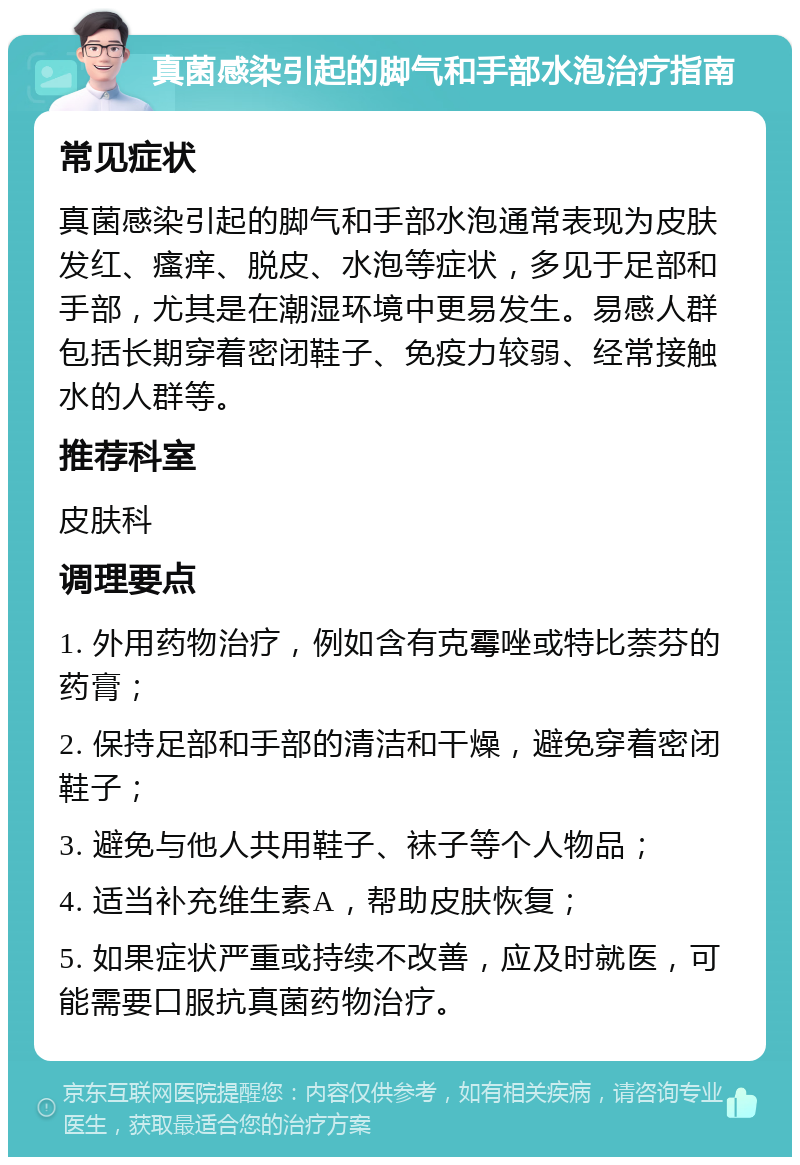 真菌感染引起的脚气和手部水泡治疗指南 常见症状 真菌感染引起的脚气和手部水泡通常表现为皮肤发红、瘙痒、脱皮、水泡等症状，多见于足部和手部，尤其是在潮湿环境中更易发生。易感人群包括长期穿着密闭鞋子、免疫力较弱、经常接触水的人群等。 推荐科室 皮肤科 调理要点 1. 外用药物治疗，例如含有克霉唑或特比萘芬的药膏； 2. 保持足部和手部的清洁和干燥，避免穿着密闭鞋子； 3. 避免与他人共用鞋子、袜子等个人物品； 4. 适当补充维生素A，帮助皮肤恢复； 5. 如果症状严重或持续不改善，应及时就医，可能需要口服抗真菌药物治疗。