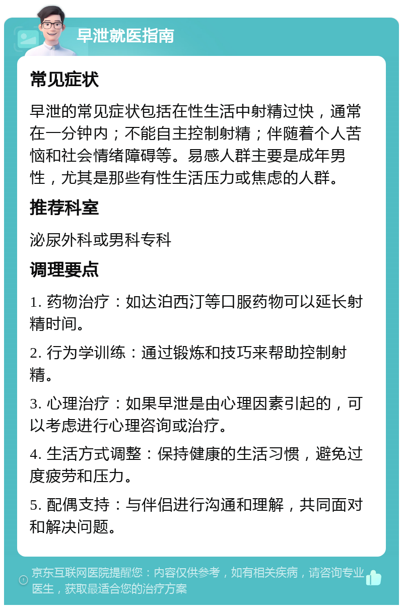 早泄就医指南 常见症状 早泄的常见症状包括在性生活中射精过快，通常在一分钟内；不能自主控制射精；伴随着个人苦恼和社会情绪障碍等。易感人群主要是成年男性，尤其是那些有性生活压力或焦虑的人群。 推荐科室 泌尿外科或男科专科 调理要点 1. 药物治疗：如达泊西汀等口服药物可以延长射精时间。 2. 行为学训练：通过锻炼和技巧来帮助控制射精。 3. 心理治疗：如果早泄是由心理因素引起的，可以考虑进行心理咨询或治疗。 4. 生活方式调整：保持健康的生活习惯，避免过度疲劳和压力。 5. 配偶支持：与伴侣进行沟通和理解，共同面对和解决问题。