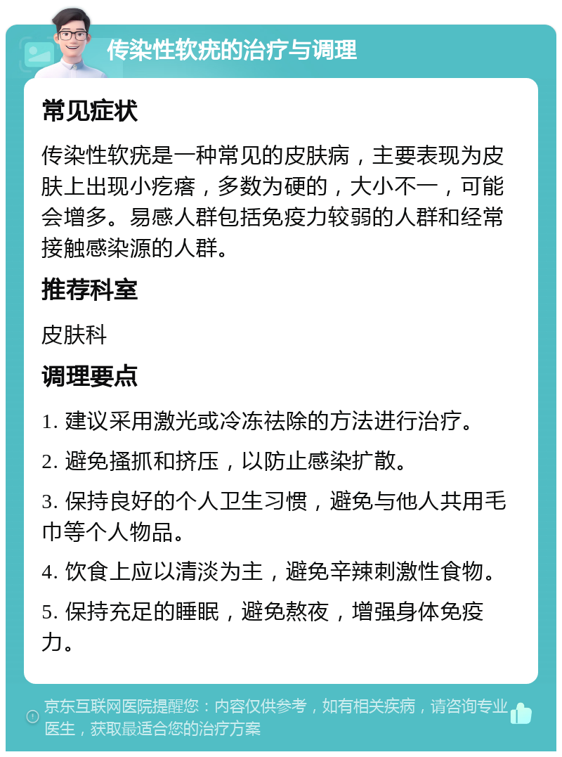 传染性软疣的治疗与调理 常见症状 传染性软疣是一种常见的皮肤病，主要表现为皮肤上出现小疙瘩，多数为硬的，大小不一，可能会增多。易感人群包括免疫力较弱的人群和经常接触感染源的人群。 推荐科室 皮肤科 调理要点 1. 建议采用激光或冷冻祛除的方法进行治疗。 2. 避免搔抓和挤压，以防止感染扩散。 3. 保持良好的个人卫生习惯，避免与他人共用毛巾等个人物品。 4. 饮食上应以清淡为主，避免辛辣刺激性食物。 5. 保持充足的睡眠，避免熬夜，增强身体免疫力。